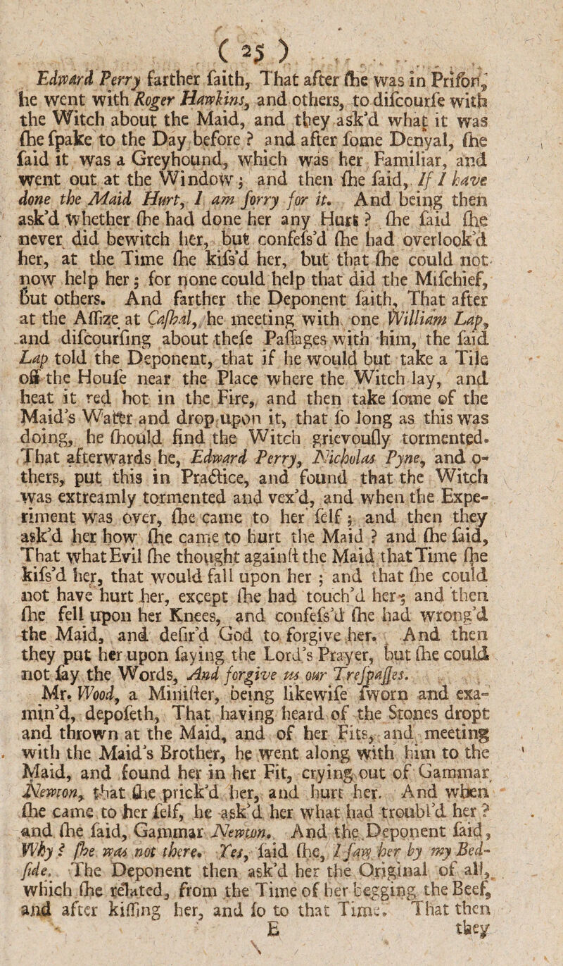 . C 2$ > , ... ..,. , Edward Perry farther faith, That after foe was in Prifbr^ he went with Roger Hawlins, and others, to difcourfe with the Witch about the Maid, and they ask’d what it was fhefpake to the Day before ? and after fome Denyal, foe laid it was a Greyhound, which was her Familiar, and went out at the Window ; and then foe faid, If I have done the Maid Hurt, 1 am forry for it. And being then ask’d whether foe had done her any Hurt ? foe faid foe never did bewitch her, but confefs’d foe had overlook’d her, at the Time foe kifs’d her, but that foe could not now help her; for none could help that did the Mifchief, But others. And farther the Deponent faith. That after at the Affize at Cajhal, he meeting with one William Lapy and difcourfing about thefe Pafoages with him, the faid Lap told the Deponent, that if he would but take a Tile off the Houfe near the Place where the Witch lay, and heat it red hot in the Fire, and then take fame ©f the Maids Water and drop upon it, that fo long as this was doing, he foiould find the Witch grievoufly tormented* That afterwards he, Edward Perry, Nicholas Pyne, and o- thers, put this in Pradfice, and found that the Witch Was extreamly tormented and vex’d, and when the Expe¬ riment was over, foe came to her felf; and then they ask’d her how foe came to hurt the Maid ? and foe faid, That what Evil foe thought againft the Maid that Time foe kifs’d her, that would fall upon her ; and that foe could not have hurt her, except foe had touch’d her*; and then foe fell upon her Knees, and confefs’d foe had wrong’d the Maid, and defir’d God to forgive her. And then they put her upon faying the Lord’s Prayer, but foe could not fay the Words, And forgive us our Trefpajfes. Mr. Wood, a Minifier, being likewife iworn and exa¬ min’d, depofeth, That having heard of the Stones drppt and thrown at the Maid, and of her Fits, and meeting . with the Maid’s Brother, he went along with him to the Maid, and found her in her Fit, crying out of Gammar Nemony that foe prick’d her, and hurt her. And when foe came to her felf, he ask’d her what had troubl’d her ? and foe faid, Gammar JSJewm. And the.Deponent faid, Why I [he was not there. Yes, faid (lie, 1 faw her by my Bed- fide. The Deponent then ask’d her the Original of all, which foe related, from the Time of her begging the Beef* and after killing her, and fo to that Time. That then ■? E they > /