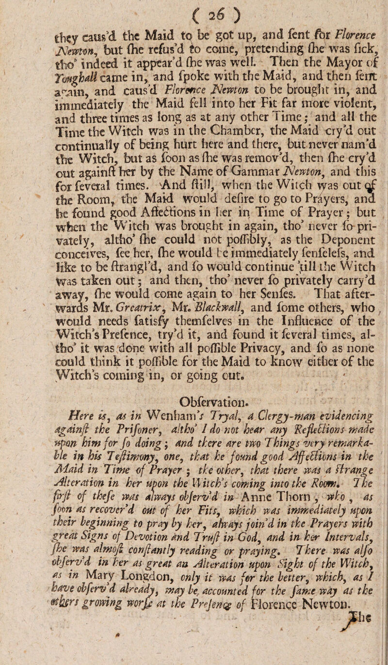 ( 2 S') tbcy caus'd the Maid tp be got up, and fent for Florence JSlemw, but (he refus'd to come, pretending (he was Tick, tfio6 indeed it appear’d (he was well. Then the Mayor of Tough dl carne in, and fpoke with the Maid, and then lent arain, and caus'd Florence Newton to be brought in, and immediately the Maid fell into her Fit far more violent, and three times as long as at any other Time; and all the Time the Witch was in the Chamber, the Maid cry’d out continually of being hurt here and there, but never nam’d the Witch, but as foon as (he was remov’d, then (he cry’d out againft her by the Name of Gammar Newton, and this forfeveral times. And (fill, when the Witch \yas out^f the Room, the Maid would defire to go to Prayers, and be found good Afle&ions in her in Time of Prayer; but when the Witch was brought in again, tho’ never fo* pri¬ vately, altho* (he could not poflibly, as the Deponent conceives, fee her, (he would be immediately fenfelefs, and like to be ftrangl’d, and fo would continue ’till the Witch was taken out; and then, tho’ never fo privately Carry’d away, fhe would come again to her Senfes. That after¬ wards Mr* Greatrix, Mr. Blackwall, and fome others, who , would needs fatisfy themfelves in the Influence of the Witch’s Prefence, try’d it, and found it feveral times, al- tho3' it was done with all poflible Privacy, and fo as none could think it poflible for the Maid to know either of the Witch’s coming in, or going out. Obfervation. Here is, as in WenhamV Tryal, a Clergy-man evidencing dgainjl the Pr if oner, alt ho1 I do not hear any Reflections made upon him for fo doing; and there are two Things very remarka¬ ble in his Teflimony, one, that he found good AffeUions in the Maid in Time of Prayer ; the other, that there was a ftrange Alteration in her upon the WiicFs coming into the Rom• The firfi of thefe was always objervd in Anne Thorn , who , as foon as recover'd out of her Fits, which was immediately upon their beginning to pray by her, always join d in the Prayers with great Signs of Devotion and Trufl in God, and in ker Intervals, fhe was almofi conflantly reading or praying. There was aljo obferv d in her as great an Alteration upon Sight of the Witch, as in Mary Longdon, only it was for the better, which, as I have obferv d already, may be. accounted for the fame way as the mfagrs growing worfe at the Prejencg of Florence Newton.