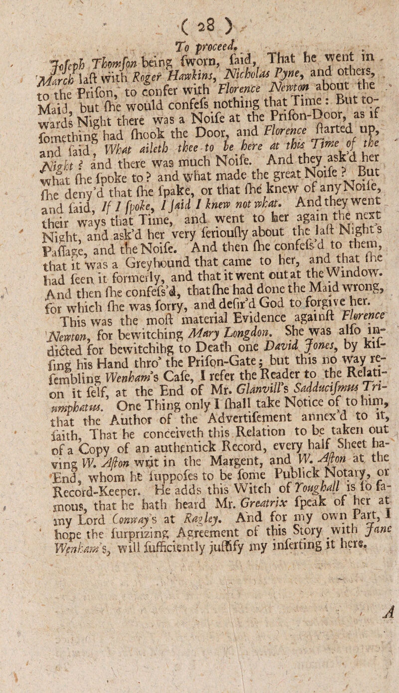 To proceed*.- .• hfeth Thrnfon being fworn, faid, 1 hat he went m 'mSlaft with Roger Hawkins, Nicholas Tyne, and others, W the Prifon, to confer with Florence Newt* about the MaiJ but the would confefs nothing that Time. But 10 waJds Night there was a Noife at the Pnfon-Door as if fomething had (hook the Door, and Florence ftarted up, and ('aid8 What aileth thee-to le here at this Time of the Stand there was much Noife And they ask’d her wlut fire {poke to ? and what made the great Noife . But fire deny’d that (he fpake, or that (he knew of any Node and laid If 1 [pole, 1 jaU I knew not what. And they went their ways that Time, and went to her again the next Night, and ask’d her very levioufly about the laft Nights Pillage, and the Noife. And then (he confelsd to them, that it was a Greyhound that came to her, and that (he had feen it formerly, and that it went out at the Window. And then die confefs’d, that (he had done the Maid wrong, for which (he was forty, and. defir’d God to forgive her. This was the moft material Evidence againft Florence 'Newton, for bewitching Mary Longdon. She was alio in- didted for bewitchihg to Death one David Jones, by Kil- fmg his Hand thro’ the Prifon-Gate; but this no way re- fembling Wenhatns Cafe, I refer the Reader to the Rea l- on it fclf, at the End of Mr. Glanvill s Saddimjmm Tri¬ umphal us. One Thing only 1 (hall take Notice of to him, that the Author of the Advertifement annex d to it, iaith That he eonceiveth this Relation to be taken out of a Copy of an authentick Record, every half Sheet ha¬ ving W. Jfion writ in the Margent, and W.Aton at the End, whom he iuppofes to be fome Pubhck Notary, or Record-Keeper. He adds this Witch of Toughall is io fa¬ mous, that he hath heard Mr. Greatrix fpeak of her at any Lord Conway's at Ragley. And for my own 1 art, 1 ' hope the furprizing Agreement of this Story with Jane \Vcnkmi%y will fufficiently juffify my inferting it here. A