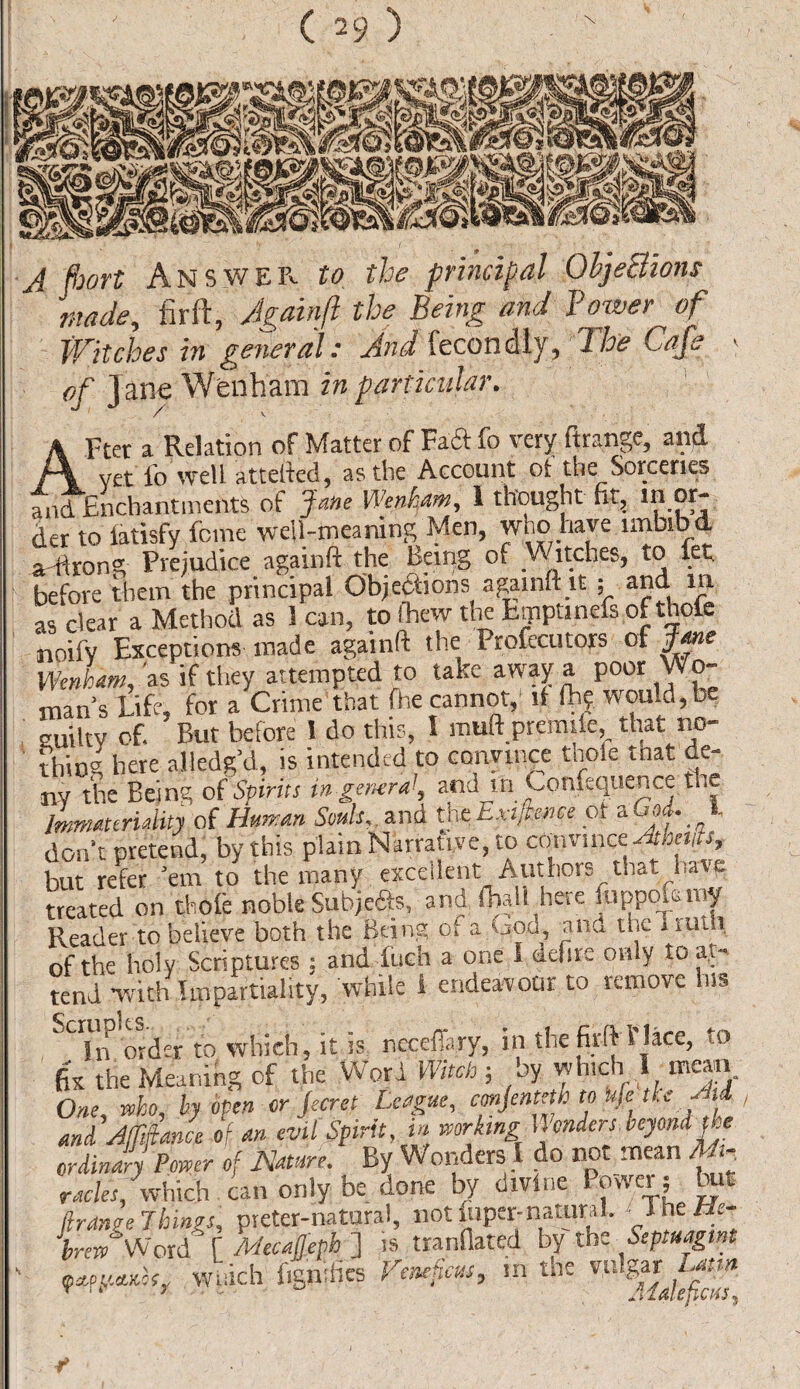 A fbort Answer to the principal ObjeBions made, firft, Againft the Being and Poyer of Witches in general: And fecondly, The Cafe « of Jane Wenhara in particular. After a Relation of Matter of Faft fo very ftrange, and vet lb well attefted, as the Account of the Sorceries and Enchantments of Jane Wenkam, 1 thought (it, in or¬ der to latisfy feme well-meaning Men, who have imbibd a-ftrong Prejudice againft the Being of V\ itches, to let before them the principal Objections againft it ; and. in as clear a Method as 1 can, to fhew the fcinptmefs of thole noifv Exceptions made againft the Profecutors of Jane Wenham, as if they attempted to take away a poor Wo¬ man’s Life, for a Crime that fhe cannot,' if lb? would,be guilty of. But before 1 do this, I muft premile, that no¬ thing here alledg’d, is intended to convince thole tnat de¬ ny the Being of Spirits in general, and irr Confeqtience the Immateriality of Human Sends,, and tft Exigence of a God. I don’t pretend, by this plain Narrative, to convince At merits but refer ’em to the many excellent Authors that have treated on thofe noble Subje&s, and fbaJl here fuppola roy Reader to believe both the Being of a God, rind the I ruth of the holy Scriptures ; and inch a one I defire only to at¬ tend with Impartiality, while 1 endeavour to remove ins SCTn order to which, it is necefTary, in the firft 1’lace, to fix the Meaning of the Word Witch ; by which I mean. One, who, by open or jeeret League, conjeiiteth to bfe tie -M and Affiance of an evil Spirit, m working Wonders.beyond the ordinary Power of Nature. By Wonders 1 do not mean M- racles, which can only be done by divine lower; but firAnge Things, pieter-natural, not iiiper-natural. ■ IheHe- VnCWord [ Mecajjeph ] is tranflated by the Septuagm ' ^ wuich figmlies Venefats, in the ^ Usyn r