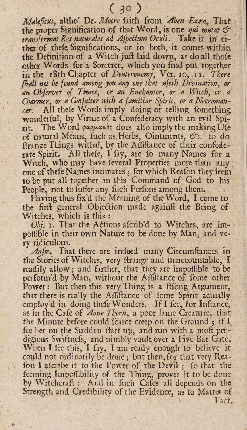 Aide feus, attho’ Dr. Moore faith from Aben Ezjta, That the proper Signification of that Word, is one qui mutat & transfer mat Res natural es ad AfpcEhsm Oculi. Take it in ei¬ ther of thefe Significations, or in both, it comes within the Definition of a Witch juft laid down, as do all thofe other Words for a Sorcerer, which you find put together in the iSth Chapter of Deuteronomy, Ver. 10, 11. There (ball not be found among you any one that ufeth Divination, or an Obferver of 7mesy or an Enchant or, or a Witch, or a Charmer, or a Confulter with a familiar Spirit, or a Necroman¬ cer'. All thefe Words imply doing or telling fomething wonderful, by Virtue of a Confederacy with an evil Spi¬ rit. The Word pap/nawto* does alfo imply the making Ufe of natural Means, iuch as, Herbs, Ointments, &c. to do ftrange Things withal, by the Affiftance of their confede¬ rate Spirit. All thefe, I fay, are fo many Names for a Witch, who may have feveral Properties more than any one of thefe Names intimates $ for which Reafon they feem to be put all together in tfiis Command of God to his People, not to fuffer any fuch Perfons among them. Having thus fix’d the Meaning of the Word, I come to the firft general Objection made againft the Being of Witches, which is, this : Obj. 1. That the A6iions aferib’d to Witches, are im- poffible in their own Nature to be done by Man, and ve¬ ry ridiculous. Anfw, That there are indeed many Circumftanees in the Stories of Witches, very ftrange and unaccountable, I readily allow; and farther, that they are impoffible to be perform’d by Man, without the Affifiance of fome other Power: But then this very Thing is a ftfong Argument, that there is really the Affiftance of feme Spirit a&ually employ’d in doing thefe Wonders. If I fee, for Inftance, as in the Cafe of Anne Thorn, a poor lame Creature, that the Minute before could fcarce creep on the Ground ; if I fee her on the Sudden ftart up, and run with a moft pro¬ digious Swiftnefs, and nimbly vault over a Five-Bar Gate, When I lee this, I fay, 1 am ready enough to believe it could not ordinarily be done ; but then, for that very Rea¬ fon I a fen be it to the Power of the Devil * fo that the feeming Impoffibility of the Thing, proves it to'be done by Witchcraft : And in fuch Cafes all depends on the Strength and Credibility of the Evidence, as to Matter of