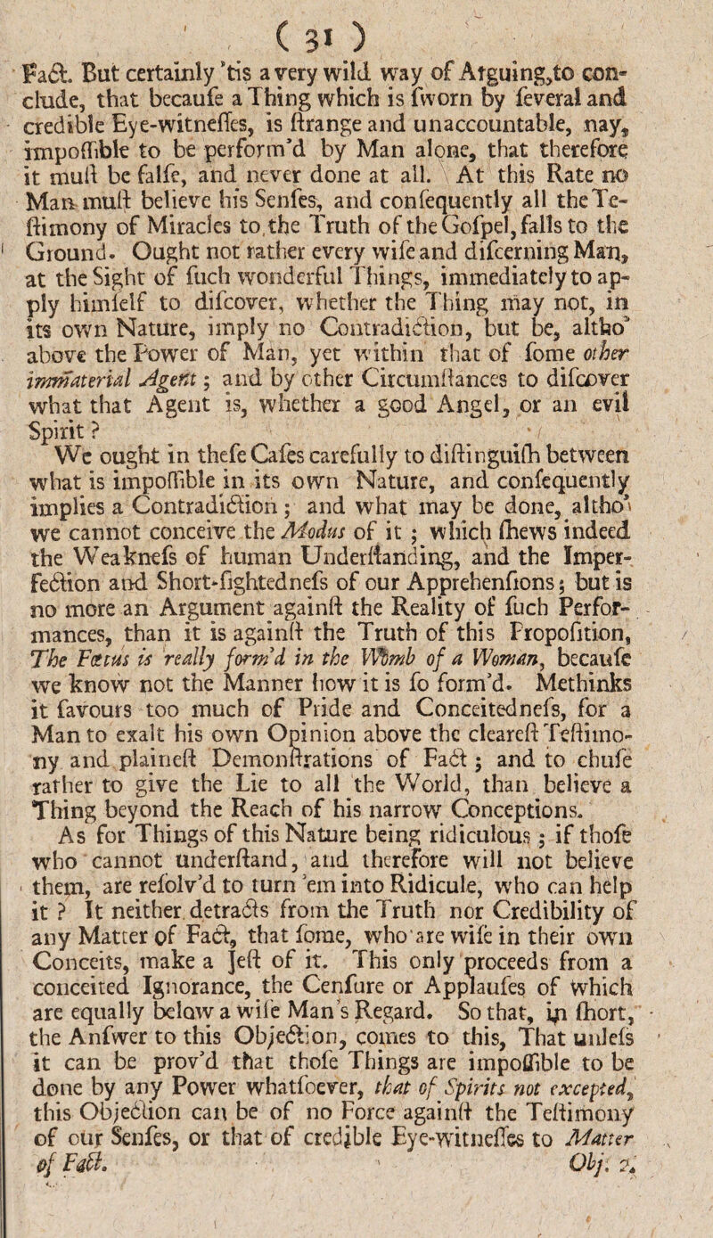 ' C 3* ) Faft. But certainly *tis a very wild way of Arguing,to con* elude, that becaufe a Thing which isfworn By feveraland credible Eye-witnefTes, is ftrange and unaccountable, nay, impodibit to be perform’d by Man alone, that therefore it mud be falfe, and never done at all. V At this Rate no Man mud believe his Senfes, and confequently all theTe- ftimony of Miracles to, the Truth of the Gofpel, falls to the 1 Ground. Ought not rather every wife and difeerning Man* at the Sight of fuch wonderful Things, immediately to ap¬ ply himielf to difeover, whether the Thing may not, in its own Nature, imply no Contradiction, but be, altboJ above the Power of Man, yet within that of Tome other immaterial Agent; and by other Circumdances to difeover what that Agent is, whether a good Angel, or an evil Spirit? ^ _ yv- We ought in thefe Cafes carefully to didinguifh between what is impofiible in its own Nature, and confequently implies a Contradi&ion ; and what may be done, altho’ we cannot conceive the Modus of it ; which (Lews indeed the Weaknefs of human Underdanding, and the Imper¬ fection and ShortTghtednefs of our Apprehenfions; but is no more an Argumentagaind the Reality of fuch Perfor¬ mances, than it is againft the Truth of this Fropofition, The Fat us is really form'd in the Wbmh of a Woman, becaufe we know not the Manner how it is fo form’d. Methinks it favours too much of Pride and Conceitednefs, for a Man to exalt his own Opinion above the cleared Teftiino- ny and plained Demondrations of Fa6l; and to chufe rather to give the Lie to all the World, than believe a Thing beyond the Reach of his narrow Conceptions. As for Things of this Nature being ridiculous; if thofe who cannot underftand, and therefore will not believe them, are refolv’d to turn ’em into Ridicule, who can help it ? It neither detracts from the Truth nor Credibility of any Matter of Fabf, that forae, who a re wife in their own Conceits, make a Jed of it. This only proceeds from a conceited Ignorance, the Cenfure or Applaufes of Which are equally below a wile Man s Regard. So that, ip fhort, • the Anfwer to this Obje&ion, comes to this, That unlefs it can be prov’d that thofe Things are impofiible to be done by any Power whatfoever, that of Spirits not excepted, this Objeblion can be of no Force againd the Tedimony of our Senfes, or that of credible Eye-witnefles to Matter ,s of Fatl. 1 Qbj, % \