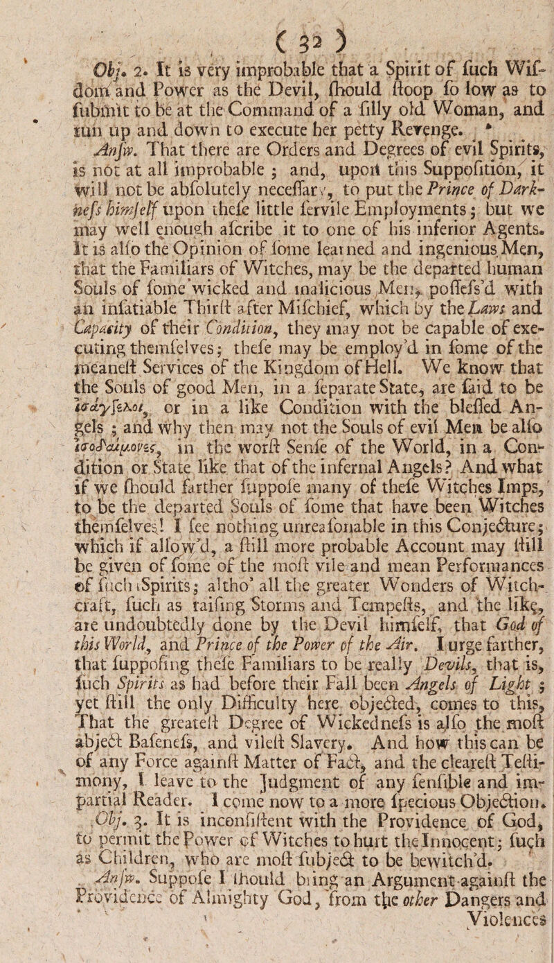 , (30 Obj. 2. It 13 very improbable that a Spirit of fuch Wif~ doth, and Power as the Devil, fhould doop fo low as to fubmit to be at the Command of a filly old Woman, and run up and down to execute her petty Revenge. * An fin. That there are Orders and Degrees of evil Spirits, is not at all improbable ; arid, upoit this Suppofition, it will not be absolutely neeeffary, to put the Prince of Dark- nefs hihjeff upon thefe little fervile Employments; but we may well enough afcribe it to one of his inferior Agents. It is alio the Opinion ofibine learned and ingenious Men, that the Familiars of Witches, may be the departed human Souls of fome’wicked and malicious ;Men,. podefs’d with an infatiable Third after Mifchief, which by the Lam and Capacity of their Condition, they may not be capable of exe¬ cuting theinie Ives; thefe may be employ’d in fome of the meanelt Services of the Kingdom of Hell. We know that the Souls of good Men, in a feparate State, are laid to be icr*yfe\o/y or in a like Condition with the blefied An¬ gels ; and why then may not the Souls of evil Men be alio ijojaupfin?* in the word Senfe of the World, in a Con¬ dition or State like that of the infernal Angels? And what if we fhould farther fuppofe many of thefe Witches Imps,' to be the departed Souls of fome that have been Witches themfelvesj I fee nothing unreafonable in this Conjecture; which if allow'd, a dill more probable Account may dill be given of fome of the mod vile and mean Performances ©f fuch tSpirits; altho’ all the greater Wonders of Witch¬ craft, fuch as raifmg Storms and Tempeds, and the like, are undoubtedly done by the Devil himfelf, that God of this World, and Prince of the Power pf the Air, I urge farther, that fuppofing thele Familiars to be really Devils, that is, fuch Spirits as had before their Fall been Angels of Light ; yet dill the only Difficulty here objected, comes to this. That the greated Degree of Wicked nefs is alfo the mod abjeCt Bafenefs, and viled Slavery. And how this can be of any Force againd Matter of FaCt, and the cleared Tefti- mony, f leave to the Judgment of any fenfible and im¬ partial Reader. I come now to a more Ipecious Objection. .Ghj. 3. It is inconfident with the Providence of God, to permit the Power of Witches to hurt the Innocent; fuch as Children, who are mod fubjeCt to be bewitch’d. Anjw. Suppoie I Ihould biing an Argument-againd the Providence of Almighty God, from t\iz other Dangers and ' Violences