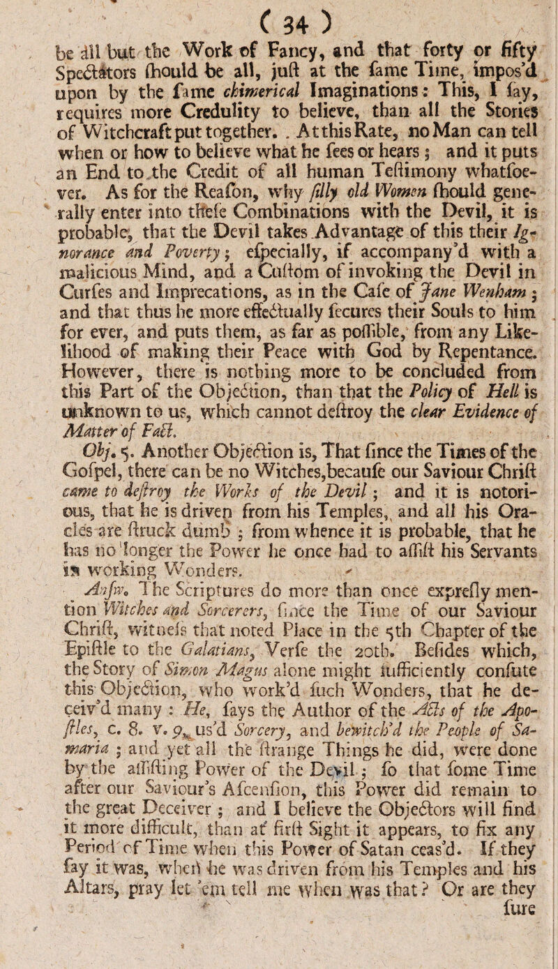 be dll but the Work of Fancy, and that forty or fifty Spedfitors Ihould be all, juft at the fame Time, impos’d upon by the fame chimerical Imaginations : This, I lay, requires more Credulity to believe, than all the Stories of Witchcraft put together. . At this Rate, no Man can tell when or/ how to believe what he fees or hears 5 and it puts an End to the Credit of all human Teftimony whatfoe- ver. As for the Reafon, why filly old Women Ihould gene¬ rally enter into tfCbfe Combinations with the Devil, it is probable, that the Devil takes Advantage of this their Ig¬ norance and Poverty; efpecialiy, if accompany’d with a malicious Mind, and a Cuftom of invoking the Devil in Curfes and Imprecations, as in the Gate of Jane Wenham 5 and that thus he more eftedlually fecures their Souls to him for ever, and puts them, as far as poffible, from any Like¬ lihood of making their Peace with God by Repentance. However, there is nothing more to be concluded from this Part of the Objection, than that the Policy of Hell is Unknown to us, which cannot deftroy the clear Evidence of Matter of Fafl. Obj. 5. Another Obje&ion is. That fince the Times of the Gofpel, there can be no Witches,becaufe our Saviour Chrift came to deftroy the Worh of the Devil; and it is notori¬ ous, that he is driven from his Temples, and all his Ora¬ cles are ft ruck dumb ; from whence it is probable, that he has no'longer the Power he once bad to affift his Servants i% working Wonders. Anfw. 1 he Scriptures do more than once exprefly men¬ tion Witches apd Sorcerers, fince the Time of our Saviour Chrift, wheels that noted Place in the 5th Chapter of the Epiftle to the Galatians, Verfe the 20th. Befides which, the Story of Simon Magus alone might iufficien£ly confute this Objeffion, who work’d fuch Wonders, that he de¬ ceiv’d many : He, fays the Author of the APIs of the Apo- ftles, c. 8. v. cy us/d Sorcery, and bewitch'd the People of Sa¬ maria pand yet all the ftrange Things he did, were done by the aiMing Power of the Devil; fo that fome Time after our Saviour’s Afcenfion, this Power did remain to the great Deceiver ; and I believe the Obje&ors will find it more difficult, than at? firft Sight it appears, to fix any Period of Time when this Power of Satan ceas’d. If they fay it was, wheri be wras driven from his Temples and his Altars, pray let ’em tell me when was that ? Gr are they <- * i \ v /■*