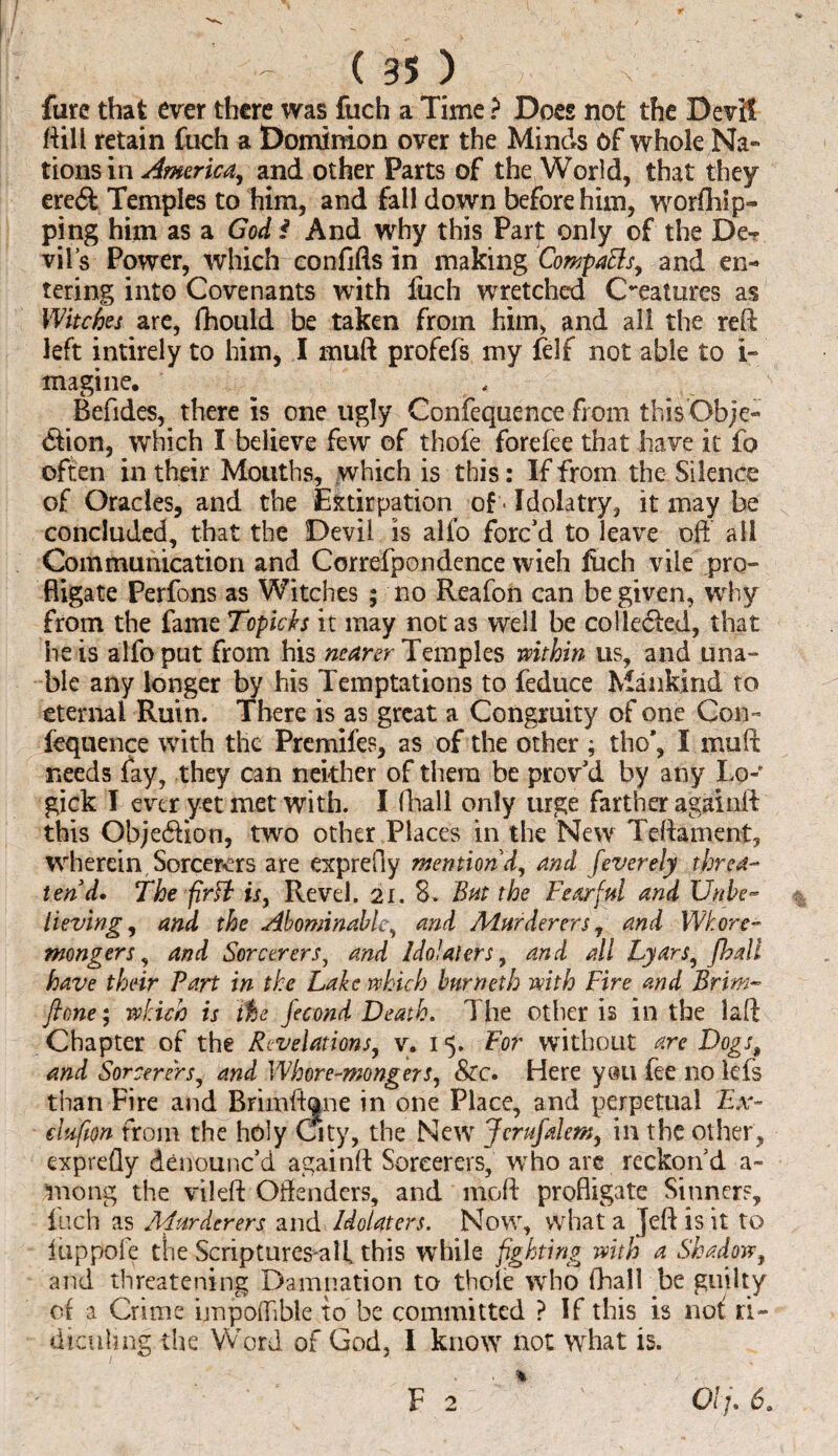 fure that ever there was fuch a Time ? Docs not the Devil ftill retain fuch a Dominion over the Minds Of whole Na¬ tions in America, and other Parts of the World, that they ere<51 Temples to him, and fall down before him, worfhip- ping him as a God * And why this Part only of the De¬ vil’s Power, which confifts in making CompaBs, and en¬ tering into Covenants with fiich wretched Creatures as Witches are, fhould be taken from him, and all the reft left intirely to him, I muft profefs my felf not able to i- magi ne. Befides, there is one ugly Confequence from thisOb;e- 6fion, which I believe few of thofe forefee that have it fo often in their Mouths, which is this: If from the Silence of Oracles, and the Extirpation of - Idolatry, it may be concluded, that the Devil is alfo forc’d to leave oft all Communication and Correfpondence wieh fiich vile pro¬ fligate Perfons as Witches ; no Reafon can be given, why from the fame Topicks it may not as well be coHeeled, that he is alfo put from his nearer Temples within us, and una¬ ble any longer by his Temptations to deduce Mankind to eternal Ruin. There is as great a Congruity of one Con- fequence with the Premifes, as of the other ; tho’, I muft needs fay, they can neither of them be prov’d by any Lo- gick I ever yet met with. I fhall only urge farther againft this Obje61ion, two other Places in the New Tcftament, wherein Sorcerers are exprefly mention'd, and feverely threa¬ ten d. The fir fit is, Revel. 21. S. But the Fearful and Unbe¬ lieving, and the Abominable, and Murderers, and Whore¬ mongers, and Sorcerers, and Idolaters, and all Lyars, fhall have their Part in the Lake which bur net b with Fire and Brim- fione; which is ihe fecond Death. The other is in the laft Chapter of the Revelations, v. 15. For without are Dogsp and Sorcerers, and Whore-mongers, &c. Here y«u fee no lefs than Fire and Brimftane in one Place, and perpetual Ex- clufton from the holy City, the Newr Jerufalem, in the other, exprefly denounc’d againft Sorcerers, who are reckon’d a- mong the vileft Offenders, and moft profligate Sinners, fuch as Murderers and Idolaters. Now, what a Jeft is it to fuppofe tlie Scnptures all this while fighting with a Shadow, and threatening Damnation to thole who fhall be guilty of a Crime impoflible to be committed ? If this is not ri¬ diculing the Word of God, I know not what is. F 2 01 fi 6.