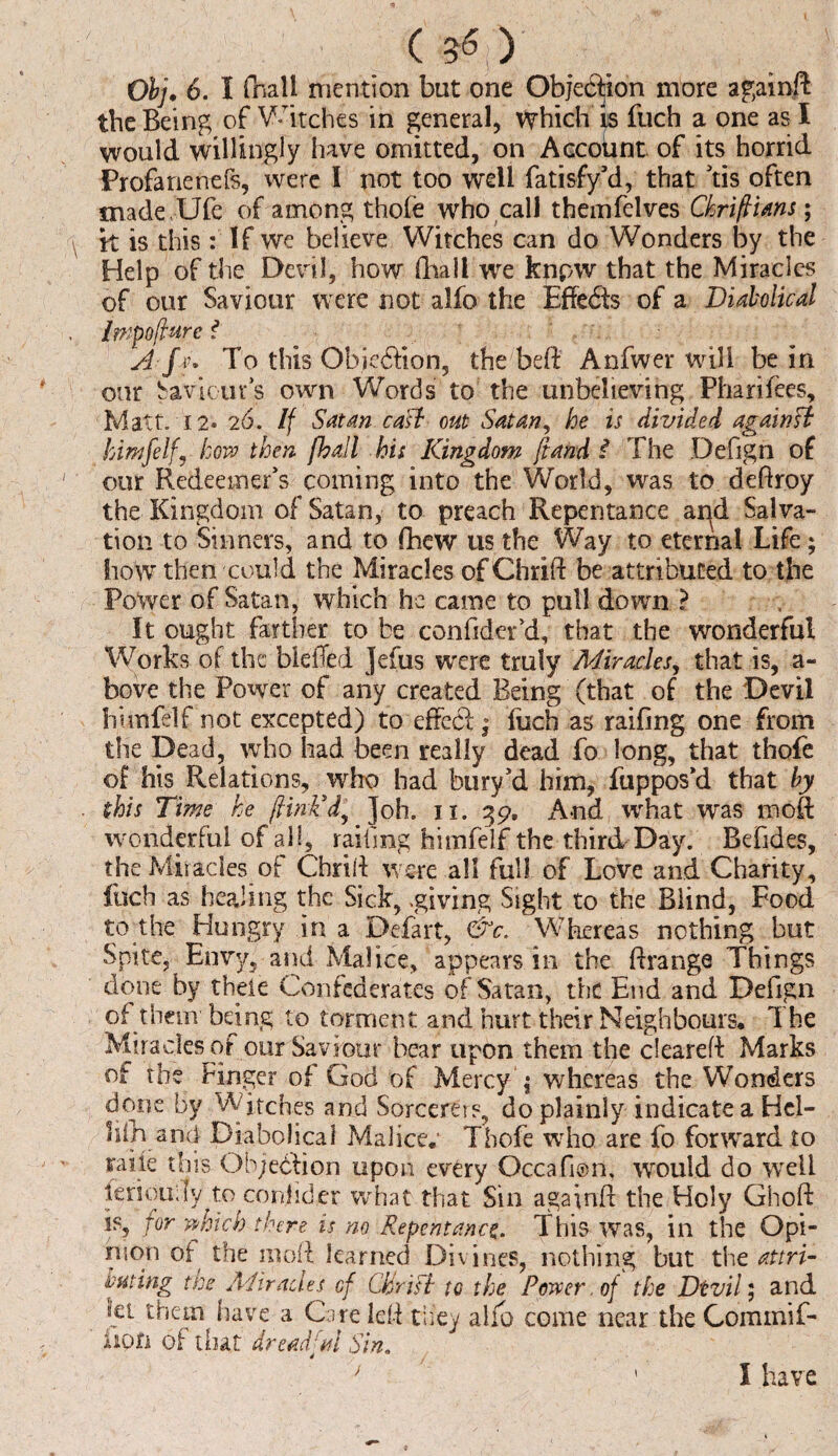 Obj. 6. I (hall mention but one Objection more again# the Being of Witches in general, Which is fuch a one as I would willingly have omitted, on Account of its horrid Profanenefs, were I not too well fatisfy’d, that ’tis often madeUfe of among thofe who call tbemfelves Chrifians; k is this: If we believe Witches can do Wonders by the Help of the Devil, how fhali we knpw that the Miracles of our Saviour were not alfo the EffeCts of a Diabolical Impofture i A fv. To this ObieCHon, the beft Anfwer will be in our Savkuts own Words to the unbelieving Fharifees, Matt. 12* 26. If Satan caff oat Satan, he is divided againff himfelfy how then fhall his Kingdom ft and $ The Defign of our Redeemer’s coming into the World, was to deftroy the Kingdom of Satan, to preach Repentance apd Salva¬ tion to Sinners, and to fhew us the Way to eternal Life; how then could the Miracles of Chrift be attributed to the Power of Satan, which he came to pull down ? It ought fartber to be confider’d, that the wonderful Works of the bleiTed Jefus were truly Miracles, that is, a- bove the Power of any created Being (that of the Devil hiinfelf not excepted) to effect; fuch as railing one from the Dead, who had been really dead fo long, that thofe of his Relations, who had bury’d him, fuppos’d that by this Time he fink’d. Job. ii. 39, And what was moft wonderful of all, railing himfelf the third Day. Befides, the Miracles of Chrift were all full of Love and Charity, fuch as healing the Sick, -giving Sight to the Blind, Food to the Hungry in a Defart, &c. Whereas nothing but Spite, Envy, and Malice, appears in tbe^ftrange Things done by thele Confederates of Satan, the End and Defign of them being to torment and hurt their Neighbours. The Miracles of our Saviour bear upon them the cleared Marks ot the Finger of God of Mercy ; whereas the Wonders done by Witches and Sorcerers, do plainly indicate a Hcl- lilh and Diabolical Malice.1 Thofe who are fo forward to raiie this Objection upon every Occafion. would do well ieriouily to conlider what that Sin againff the Holy Ghoft is, for which there is no Repentance. This was, in the Opi¬ nion of the moft learned Divines, nothing but the attri¬ buting the Aiiracles cf Cifriff tc the Power. of the Dtvil; and iet them have a Care left they alio come near the Commif- iion of that dreadful Sin. I have