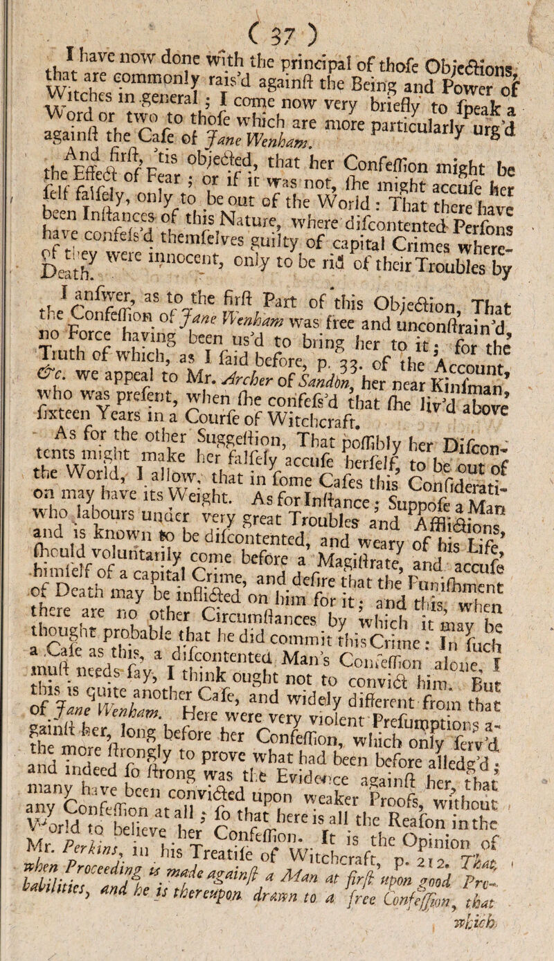 ^ -7 / / I have now done with the principal of thofe ObiedHoiw feh rCS T'd «*• ■'« »* »£re .”!T' my b,itl|y to fpeak. •pM tlJc;ef |LWSi' puticululy urg’d ibe'Efftdt'if Fel’r 'tfT' ,lmt h 9°nfrtn°n be cof 1 far ; or if 1L- vras not, (lie might accufe her lelf falfely, only to be out of the World : That there have been In (fences of this Nature, where difeontented Perfons hat e confels d themfeives guilty of capital Crimes wherc- Deatfe W£re llln°Ce-lt3 °nly t0 bc of theirTroubks by P- jr '^r aS r°a-tIie fi*ft Part of this Objection That the ConfefliOH of Jane Uenham was free and unconftrain’d no Force having been us'd to bring her to it for the ;a=- As for the other Suggeftion, That poffibly her Difcnn- tents nngtit make her falfely accufe bcrfelf tn Iw ™ + c the World, 1. allow. .her i„Ue C.fmto’f on may have its Weight. As forlnffence} Suppofe a Man who labours uimer very great Troubles and Affi&ions sia as °fKs? .here are rS#®^**** m ifSTts ristarjssr *dS; :y:>kd £
