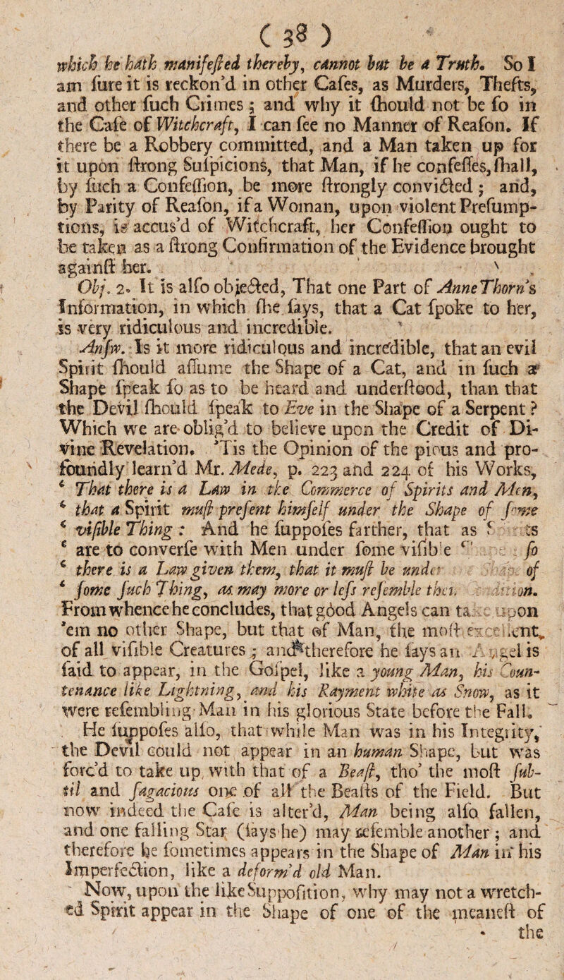 which he hath manifefied thereby, cannot but be a Truth• So I am fare it is reckon’d in other Cafes, as Murders, Thefts, and other fuch Crimes ; and why it fhould not be fo in the Cafe of Witchcraft, I can fee no Manner of Reafon. If there be a Robbery committed, and a Man taken up for it upon ftrong Suspicions, that Man, if he confeflfes,fhall, by fuch a Confeflion, be more ftrongly convidled ; and, by Parity of Reafon, if a Woman, upon violent Preemp¬ tions, is accus’d of Witchcraft, her Confeflion ought to be taken as a ftroug Confirmation of the Evidence brought againfE her. s Obj,.2. It is alfo obje&ed, That one Part of AnneThorns Information, in which (be lays, that a Cat fpoke to her, is very ridiculous and incredible, Anjw. Is it more ridiculous and incredible, that an evil Spirit fhould a flume the Shape of a Cat, and in fuch ar Shape lpeak fo as to be heard and underftood, than that the Devil fhould lpeak to Eve in the Shape of a Serpent ? Which we are oblig’d to believe upon the Credit of Di¬ vine Revelation. ’Tis the Opinion of the pious and pro- ' fburidly learn’d Mr. Mede, p. 223 and 224 of his Works, 4 That there is a Law in the Commerce of Sprits and Aden, & that a Spirit muf prefent himjelf under the Shape of Jewe c vifible Thing : And he fuppofes farther, that as 5 ts 4 are to converfe with Men under fome vilib'e r fo 4 there is a Law given them, that it mufi be unde of 4 fome fuch Thing, m. may more or lefs rejemble thci. jn. From whence he concludes, thatgbod Angels can ta upon ’em no other Shape, but that of Man, the mod euct ,ent* of all vifible Creatures ; a neither efore he lays an A , gel is laid to appear, in the Gofpel, like a young Man, his Coun¬ tenance like Lightning, and his Rayment white as Snow, as it were refembiing-Man in his glorious State before the Fall, He fuppofes alio, that while Man was in his Integsity, the Devil could not appear in an human Shape, but was forc’d to take up, with that of a Beafi, tho’ the mod Jab- til and fagacions one of all the Beads of the Field. But now indeed the Caie is alter’d, Man being alfo fallen, and one falling Star (lays lie) may ittfemble another ; and therefore fie fometimes appears in the Shape of Man in' his Imperfedion, like a deform'd old Man. Now’, upon the likeSuppofltion, why may not a wretch¬ ed Spirit appear in the Shape of one of the meaneft of / * the