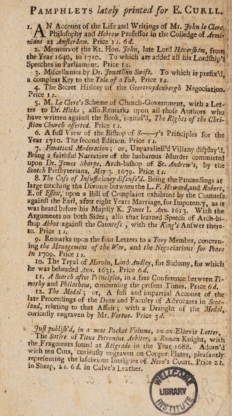 Pamphlets lately printed for E. Curll. i \ & ' * '' ev»Sjp I. A N Account of the Life and Writings of Mr. John le Clerc, /TL Philofophy and Hebrew ProfefTorin the Colledgeof Ami* mans at Amflerdam. Price is. 6 d. z. Memoirs of the Rt. Hon. John, late Lord Haverjbam, from the Year 1640, to 17 ro. To which are added all iiis Lordfhip’s Speeches in Parliament. Price is. 3. Mifcellanies by Dr. Jonathan Swift, To which is prefix’d a compleat Key to the Tale of a Tub, Price is. 4. The Secret Hiilory of the Geertruy derib ergh Negociation. Price 1 s. 5. M. Le Clerc’s Scheme of Church-Government, with a Let¬ ter to Dr. Hicks y alfo Remarks upon ail thofe Authors who have written againft the Book, 'intituPd, The Rights of the Chri¬ stian Church ajferted. Price 1 s. 6. A full View of the Rifhop of S-y’s Principles for the Year 1710. The fecond Edition. Price i s. j. Fa?iatical Moderation $ or, Unparalleled Villany difplay’d. ’ Being a faithful Narrative of the barbarous Murder committed* upon Dr. James Sharpe, Arch-bifhop of Sf. Andrew’s, by the Scotch Preibyterians, May 3. 1679. Price Is. 8. The Cafe of Infujficiemy difeufs’d. Being the Proceedings at large touching the Divorce between the L.K Howard,and Robert, E.of EJfex, upon a Bill of Complaint exhibited by the Coumefs againft the Earl, after eight Years Marriage, for Impoteney, as it was heard before his Majefty K. James I. Ann. 1613. With the Arguments on both Sides; alfo that learned Speech of Arch-bi- fhop Abbot againft the Countefs , with the King’s Anfwer there¬ 9* Remarks upon the four Letters to a Tory Member, concern¬ ing the Management of the War, and the Negotiations for Peace in 1709. Price 1 s. 10. The Tryal of Meryin, Lord Aitdley, for Sodomy, for which he was beheaded Ann. 1631. Price 6d. 11. A Search after Principles, in a free Conference between Ti¬ mothy and Philatbeus, concerning the prefent Times. Price 6d. iz. The Medal; or, A full and impartial Account of the late Proceedings of the Dean and Faculty of Advocates in Scot¬ land, relating to that Affair; with a Draught of the Medal cunoully engraven by Mr.Vertue. Price 3 d. Jnf publijh’d, in a neat Pocket Volume, on an Elzevir Tetter ne Satire of Titus Petronius Arbiter, a Roman KnDht, wit v ragments found at Belgrade in the Year 1688. ° Adorn' h ten Cuts, curi©ufiy e reprefenting the lafeivious