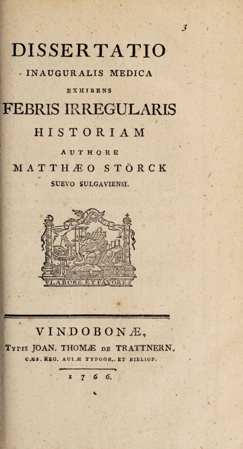 4i 3 V * * DISSERTATIO [ - INAUGURALIS MEDICA EXHIBENS FEBRIS IRREGULARIS ' • - ' * ) . ' [ HISTORIAM s > . % A U T H O R E MATTHIO STORCK SUEVO SULGAVIENSL V I NiD OBON M, Typis JOAN. THOMjE de TRATTNERN, C^S.REG. AUI^ TYPOGR..ET B1ELIOP. I 7 6 6. ■ %. /