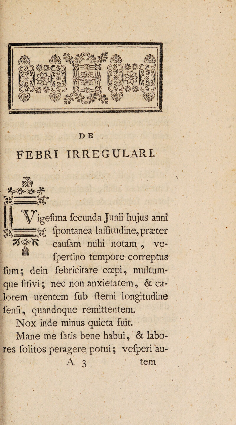 T> E \ FEBRI IRREGULARI. &*> „ ,-mHSStf*, Ar. \ igefima fecunda Junii hujus anni ♦ fpontanea lailitudine, praeter caufam mihi notam , ve- 1 fpertino tempore correptus fum; dein febricitare coepi, multum¬ que fitivi; nec non anxietatem, & ca¬ lorem urentem fub fterni longitudine fenfi, quandoque remittentem. Nox inde minus quieta fuit. Mane me fatis bene habui, & labo¬ res folitos peragere potui% vefperi au- A 3 ' tem c