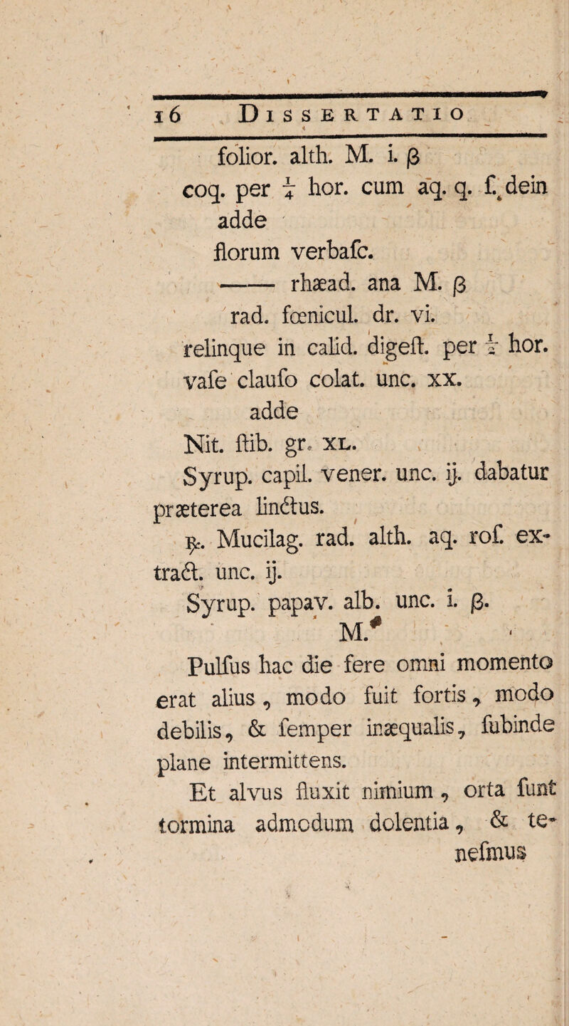 folior. alth. M. i. p coq. per | hor. cum aq. q. f% dein adde ; florum verbafc. -rhaead. ana M. [3 'rad. fcenicul. dr. vi. relinque in calid. digeft. per i' hor. vafe claufo colat, unc. xx. adde Nit. ftib. gr, xl. Syrup. capil. vener. unc. ij. dabatur praeterea lindtus. Mucilag. rad. alth. aq. rof. ex- tradl. unc. ij. Syrup. papav. alb. unc. i. J3. M* ~ i ' ' Pulfus hac die fere omni momento erat alius, modo fuit fortis, modo debilis, & femper inaequalis, fubinde plane intermittens. Et alvus fluxit nimium, orta funt tormina admodum dolentia, & te* nefmus