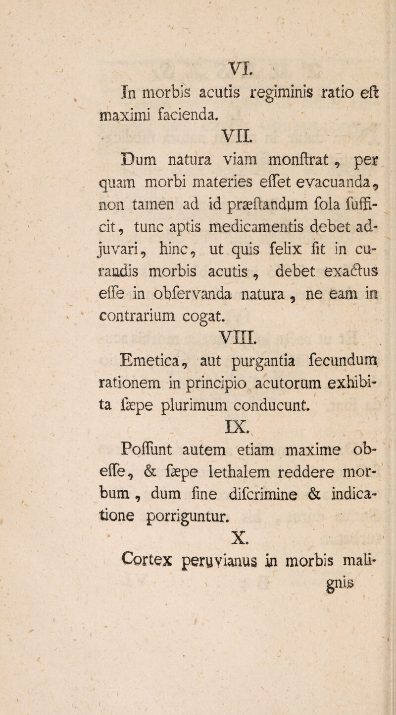 In morbis acutis regiminis ratio eft maximi facienda. VII. Dum natura viam monftrat, per quam morbi materies elfet evacuanda, non tamen ad id pneftandpm fola fuffi,- cit, tunc aptis medicamentis debet ad¬ juvari, hinc, ut quis felix fit in cu¬ randis morbis acutis , debet exaltus e!Fe in obfervanda natura, ne eam in contrarium cogat. VIII. Emetica, aut purgantia fecundum rationem in principio acutorum exhibi¬ ta fepe plurimum conducunt. IX. Poliunt autem etiam maxime ob- elfe, & fepe lethalem reddere mor¬ bum , dum fine difcrimine & indica¬ tione porriguntur. X. Cortex peruvianus in morbis mali- ' gnis