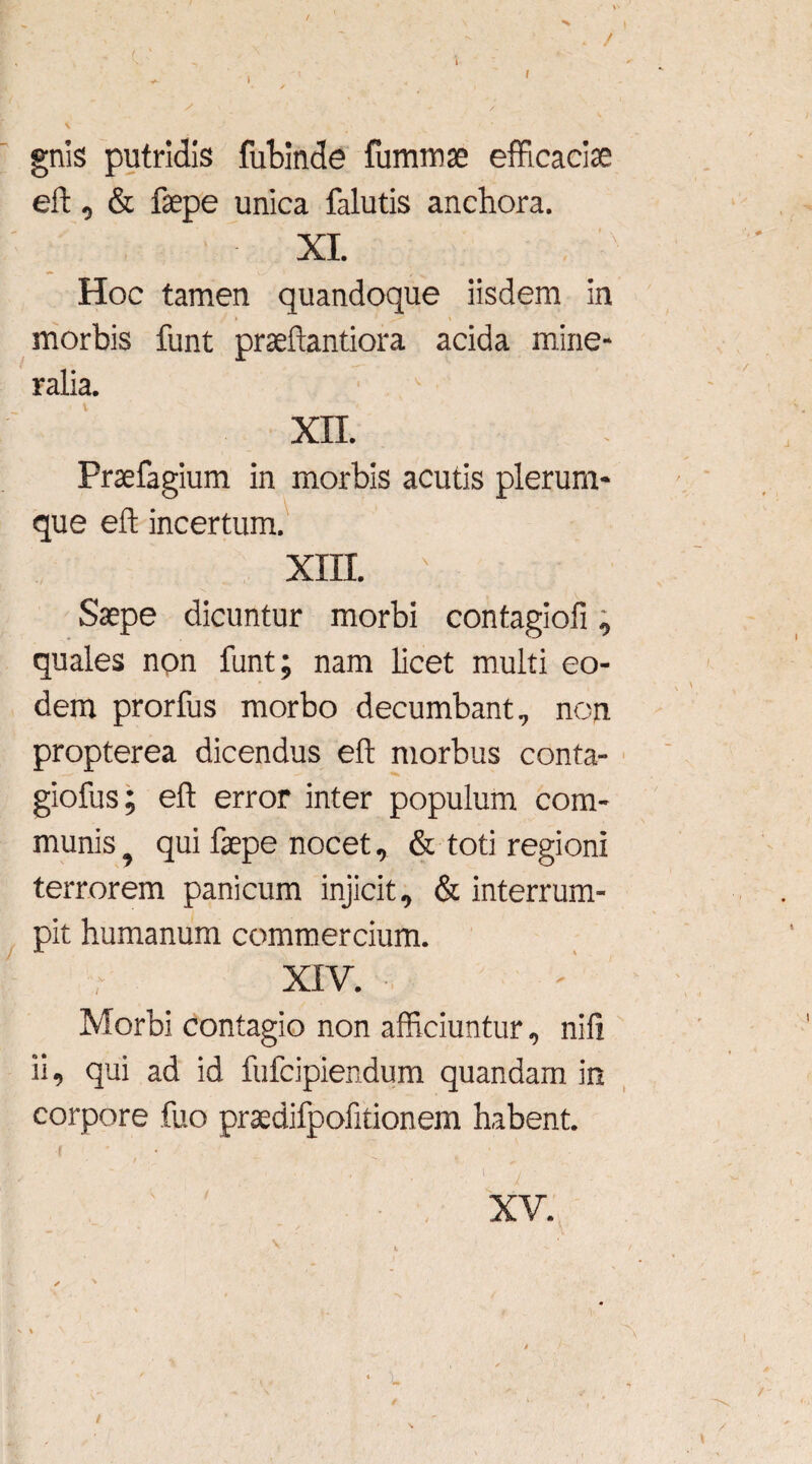 gnis putridis fubinde fummae efficaciae eft, & faepe unica falutis anchora. XI. Hoc tamen quandoque iisdem in morbis funt praeftantiora acida mine¬ ralia. XII. Praefagium in morbis acutis plerum¬ que eff incertum. XIII. \ Saepe dicuntur morbi contagiofi, quales non funt; nam licet multi eo¬ dem prorfus morbo decumbant, non propterea dicendus eft morbus conta- giofus; eft error inter populum com¬ munis ^ qui faepe nocet, & toti regioni terrorem panicum injicit, & interrum¬ pit humanum commercium. XIV. Morbi contagio non afficiuntur, ni fi ii, qui ad id fufcipiendum quandam in corpore fuo praedifpofitionem habent. /