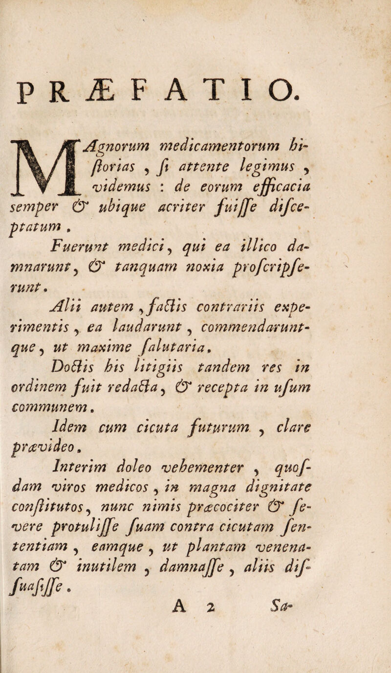 PRjEFATIO. MAgnorum medicamentorum bi¬ farias , fi attente legimus 5 vtdemus : de eorum effi cacta semper & ubique acriter fuijfe difce- ptatum , Fuerunt medici? qui ea illico da¬ mnarunt y & tanquam noxia profcripfe- runt. Alii autem , fattis contrariis expe¬ rimentis , laudarunt, commendarunt- maxime falutaria, Dottis his litigiis tandem res in ordinem fuit redaffa 5 recepta in ufum communem. /dm cicuta futurum ? clare praevideo» Interim doleo vehementer y quof- dam viros medicos , /# magna dignitate conjlitutos, wwtzc nimis praecociter & fe- vere protulijfe fuam contra cicutam fen- tentiam , eamque ? plantam venena¬ tam & inutilem ? damnajfe ? 4/m dif