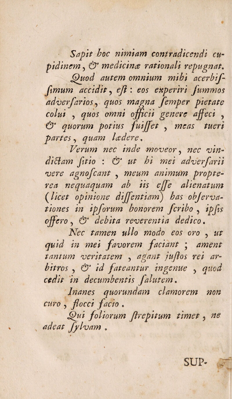 Sapit hoc nimiam contradicendi cu¬ pidinem5 & medicina rationali repugnat„ Quod autem omnium mihi acerbif ftmum accidit, ejl: eos experiri fummos adverj,'avios 9 quos magna femper pietate colui 5 quos omni officii genere affeci , & quorum potius fuijjet y meas tueri partes y quam leedere. Verum nec inde moveor y nec vin¬ diciam fitio : &* ut hi met adverfarii vere agnofcant y meum animum propte- rea nequaquam ab iis effie alienatum {licet opinione diffientiam) has objerva- t tones in ipforum honorem fcribo 5 ipfls offero y & debita reverentia dedico. Nec tamen ullo modo eos oro y ut quid in mei favorem faciant • ament tantum veritatem y agant juflos rei ar¬ bitros y & id fateantur ingenue y quod cedit in decumbentis falutem. Inanes quorundam clamorem non curo ? flocci facio „ Qui foliorum flrepitum timet ? ne adeat fjlvam » SUP*