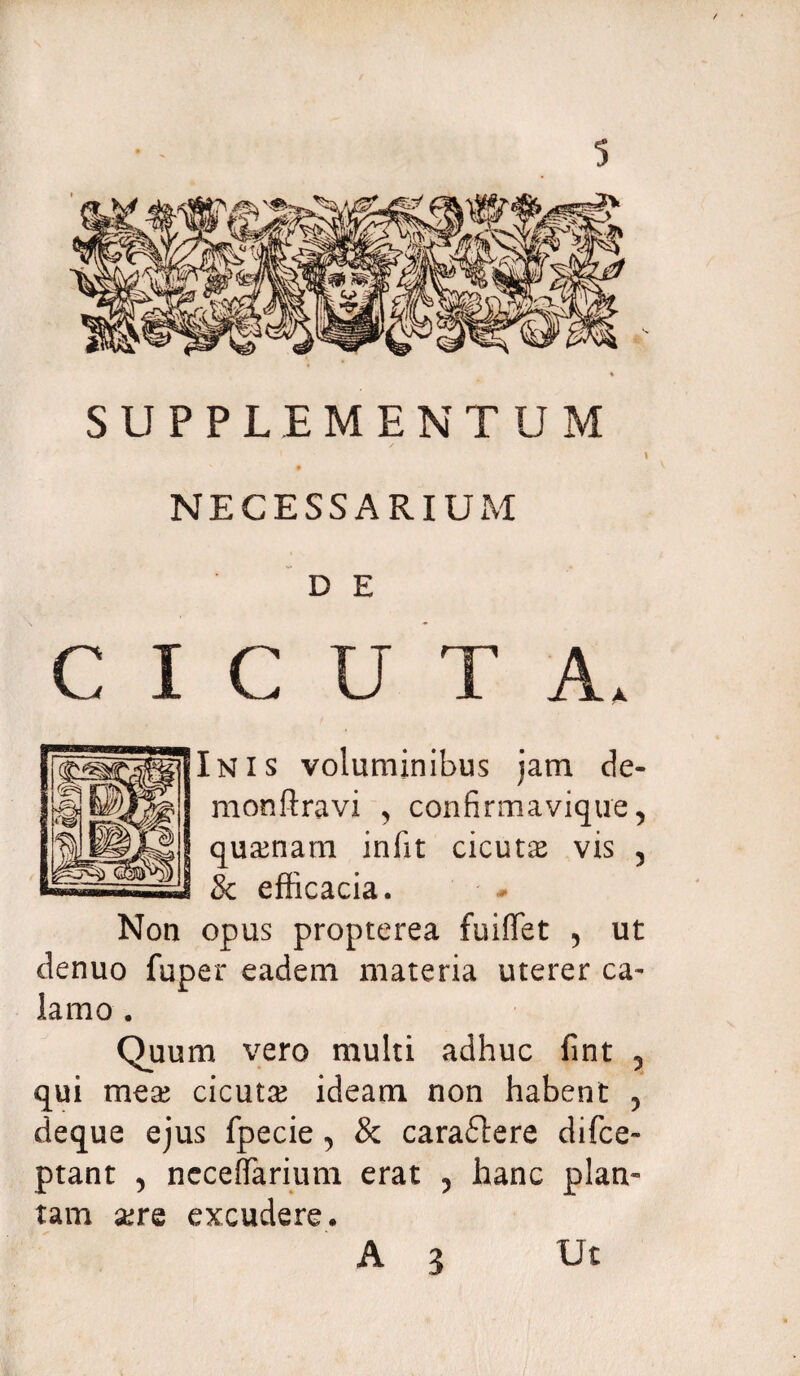 SUPPLEMENTUM / \ NECESSARIUM D E CICUTA. Inis voluminibus jam de¬ mon fl ravi , confirmavique, quinam infit cicuta vis , 8c efficacia. Non opus propterea fuiffet 5 ut denuo fuper eadem materia uterer ca¬ lamo . Quum vero multi adhuc fint 5 qui mtx cicuta ideam non habent , deque ejus fpecie 5 & caraflere difce- ptant , ncceffarium erat ? hanc plan¬ tam xtq excudere. A 3 Ut