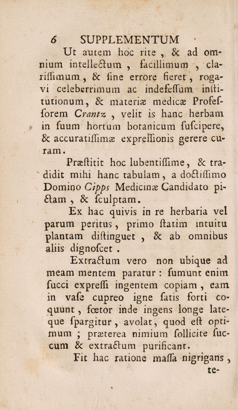 Ut autem hoc rite , & ad om¬ nium intellectum y facillimum , cla- riflimum , 8c fine errore fieret, roga¬ vi celeberrimum ac indefeffum inlti- tutionum, & materias medicas Profef- forem Crantz , velit is hanc herbam in fuum hortum botanicum fufcipere^ Sc accuratiffimas expreffionis gerere cu¬ ram. Prasftitit hoc lubentifiime 5 & tra¬ didit mihi hanc tabulam, a doftiflimo Domino Cipps Medicinas Candidato pi- flam , & fculptam. Ex hac quivis in re herbaria vel parum peritus, primo ftatim intuitu plantam diftinguet 5 & ab omnibus aliis dignofcet . Extra£ium vero non ubique ad meam mentem paratur : fumunt enim fucci exprelfi ingentem copiam , eam in vafe cupreo igne fatis forti co¬ quunt , fcetor inde ingens longe late- que fpargitur , avolat, quod eft opti¬ mum ; prasterea nimium follicite fuc- cum & extraftum purificant. Fit hac ratione maffa nigrigans 5 te-