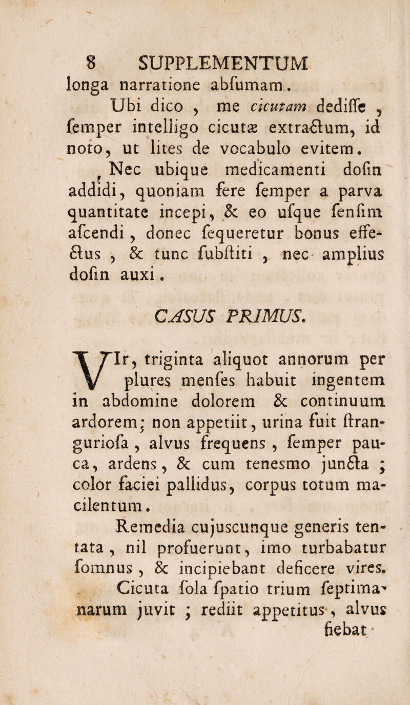 longa narratione abfumam. Ubi dico , me cicutam dediffe , femper inteliigo cicutse extra&um, id noto, ut lites de vocabulo evitem. f Nec ubique medicamenti dofin addidi, quoniam fere femper a parva quantitate incepi, & eo ufque fenfim afcendi , donec fequeretur bonus effe* £tus , & tunc fubftiti , nec- amplius dofin auxi. CASUS PRIMUS. Vir, triginta aliquot annorum per plures menfes habuit ingentem in abdomine dolorem & continuum ardorem; non appetiit, urina fuit ftran- guriofa , alvus frequens , femper pau¬ ca, ardens, & cum tenesmo jun£ta ; color faciei pallidus, corpus totum ma¬ cilentum . Remedia cujuscunque generis ten- tata , nil profuerunt, imo turbabatur fomnus , & incipiebant deficere vires. Cicuta fola fpatio trium feptima^ narum juvit ; rediit appetitus-, alvus fiebat4