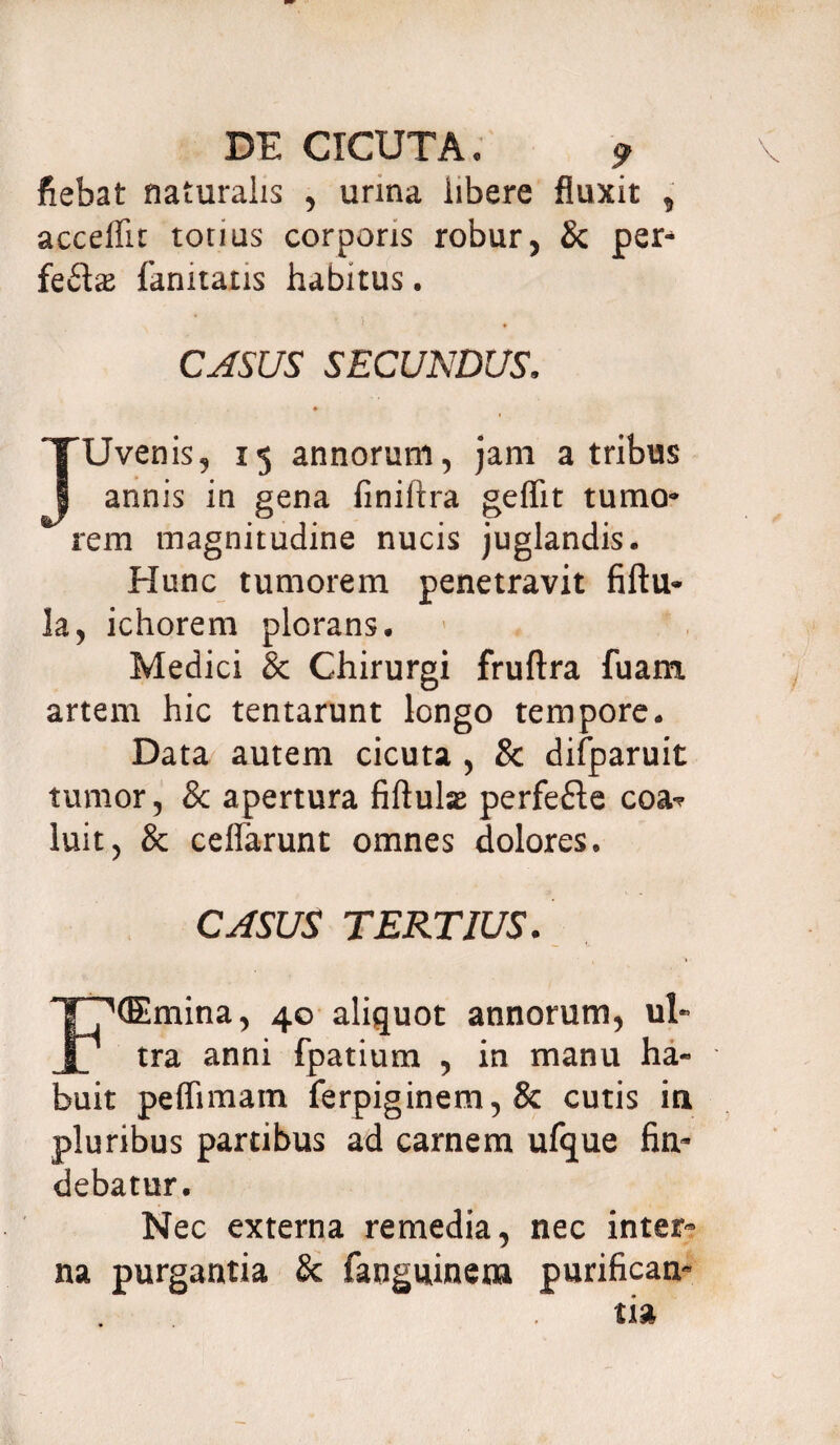 fiebat naturalis , urina libere fluxit , accellit totius corporis robur, & per* fe£be fanitatis habitus. CASUS SECUNDUS, JUvenis, 15 annorum, jam a tribus annis in gena finiftra geflit tumo¬ rem magnitudine nucis juglandis. Hunc tumorem penetravit fiftu- la, ichorem plorans. Medici & Chirurgi fruftra fuam artem hic tentarunt longo tempore. Data autem cicuta , 8c difparuit tumor, & apertura fiftuhe perfefte eoa-? luit, & ceflarunt omnes dolores. CASUS TERTIUS. ^(Emina, 40 aliquot annorum, ul* | ’ tra anni fpatium , in manu ha¬ buit peflimam ferpiginem,& cutis in pluribus partibus ad carnem ufque fin¬ debatur. Nec externa remedia, nec inter¬ na purgantia & fanguinena purifican-