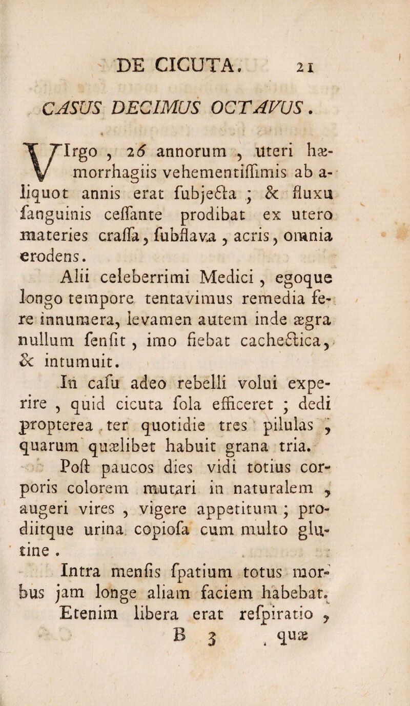 ' DE CICUTA. CASUS DECIMUS OCTAVUS. * - ...* • Irgo , 26 annorum 5 Uteri ha>- V morrhagiis vehementiffimis ab a- liquot annis erat fubjefta ; & fluxu fanguinis ceffante prodibat ex utero materies craffa, fubflava , acris, omnia erodens. Alii celeberrimi Medici , egoque longo tempore tentavimus remedia fe¬ re innumera, levamen autem inde aegra nullum fenfit , imo fiebat cache£tica, & intumuit. In cafu adeo rebelli volui expe¬ rire , quid cicuta fola efficeret ; dedi propterea ter quotidie tres pilulas y quarum qualibet habuit grana tria. Poft paucos dies vidi totius cor¬ poris colorem mutari in naturalem y augeri vires , vigere appetitum ; pro- diitque urina copiofa cum multo glu¬ tine . Intra menfis fpatium totus mor¬ bus jam longe aliam faciem habebat. Etenim libera erat refpiratio y B 3 4 qu^