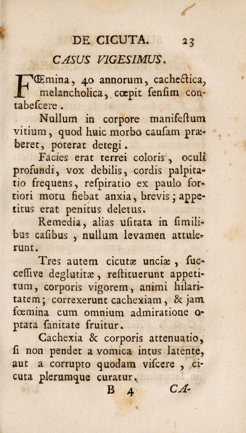 CASUS VIGESIMUS. (Emina, 40 annorum, cachectica, X melancholica, coepit fenfim con* tabefcere. Nullum in corpore manifeftum vitium, quod huic morbo caufam prte- beret, poterat detegi. Facies erat terrei coloris, oculi profundi, vox debilis, cordis palpita¬ tio frequens, refpiratio ex paulo for¬ tiori motu fiebat anxia, brevis ; appe¬ titus erat penitus deletus. Remedia, alias ufitata in fimiii- bus cafibus , nullum levamen attule» runt. Tres autem cicutae unciae , fuc- ceflive deglutitae, reftituerunt appeti¬ tura, corporis vigorem, animi hilari¬ tatem; correxerunt cachexiam, & jam foemina cum omnium admiratione o- ptata fanitate fruitur. Cachexia & corporis attenuatio, fi non pendet a vomica intus latente, aut a corrupto quodam vifcere , ci¬ cuta plerumque curatur. B 4 CA-