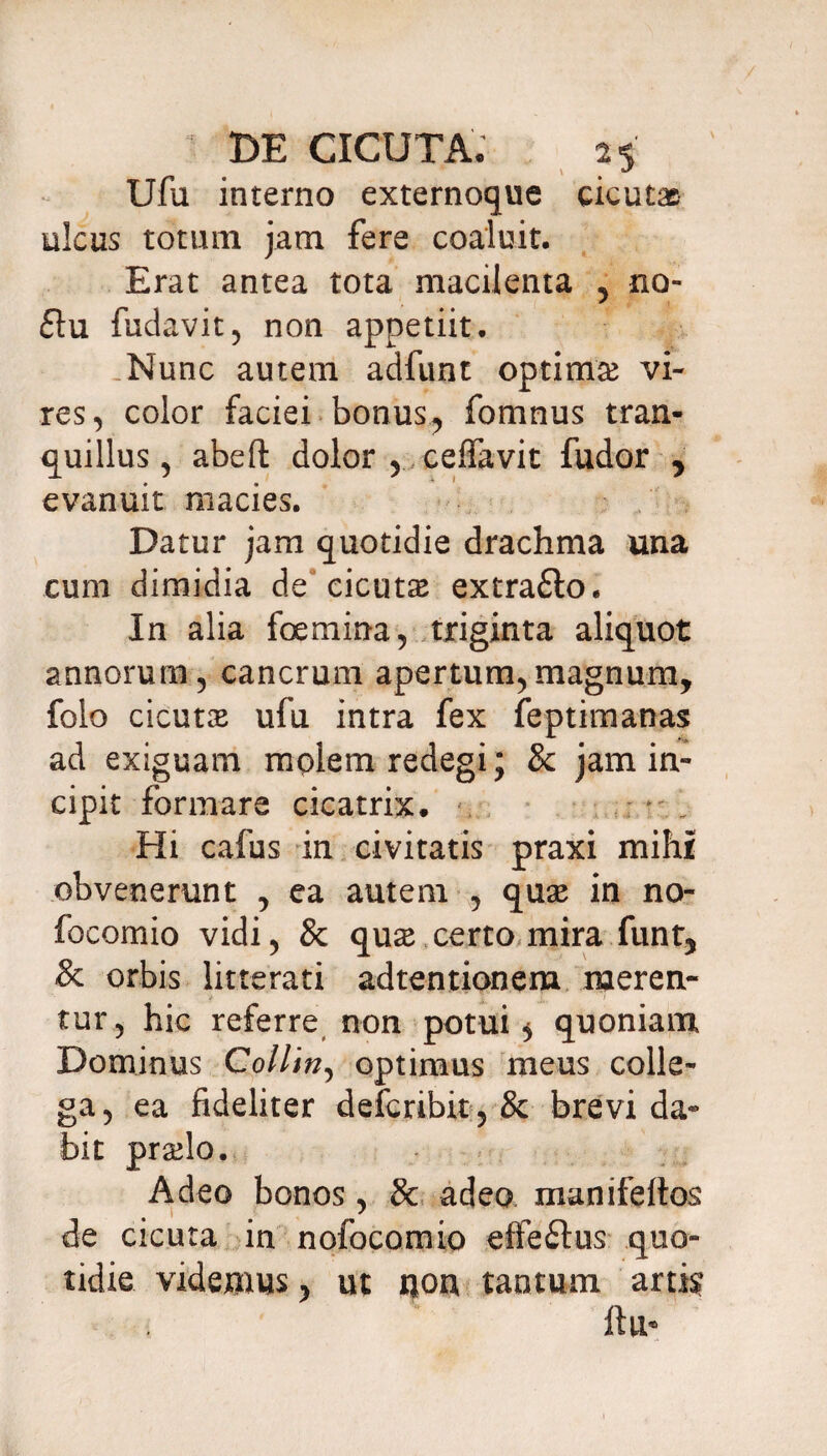 Ufu interno externoque cicutae ulcus totum jam fere coaluit. Erat antea tota macilenta , no- £lu fudavit, non appetiit. .Nunc autem adfunt optimas vi¬ res, color faciei bonus, fomnus tran¬ quillus, abeft dolor , ceffavit fudor , evanuit macies. Datur jam quotidie drachma una cum dimidia de cicutas extra&o. In alia fcemina, triginta aliquot annorum, cancrum apertum,magnum, folo cicutas ufu intra fex feptimanas ad exiguam molem redegi; & jam in¬ cipit formare cicatrix, «. Hi cafus in civitatis praxi mihi obvenerunt , ea autem , quas in no- focomio vidi, & quas certo mira funt, & orbis litterati adtentionem meren¬ tur, hic referre non potui 5 quoniam Dominus Collin, optimus meus colle¬ ga, ea fideliter defcribit, & brevi da« bit praslo. Adeo bonos, 8c adeo manifeltos de cicuta in nofocomio effeftus quo¬ tidie videmus, ut non tantum artis? ftu*
