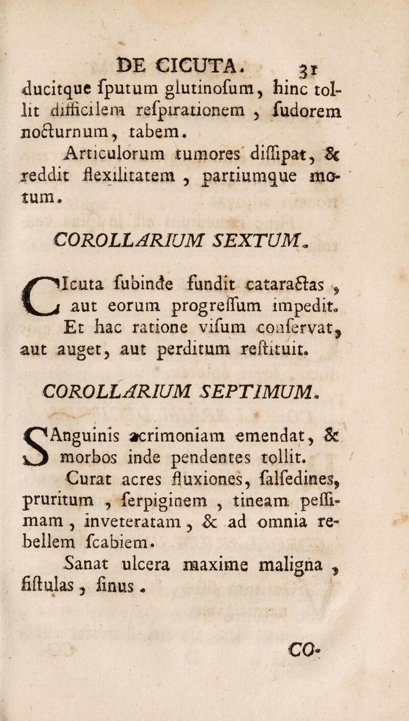 ducitque fputum glutinofum, hinc tol¬ lit difficilem refpirationem , fudorem nofturnum, tabem. Articulorum tumores diffipat, Sc reddit flexiiitatem , partium^ue mo¬ tum. COROLLARIUM SEXTUM. Cicuta fubinde fundit catara&as , aut eorum progreffum impedit. Et hac ratione vifum confervat, aut auget, aut perditum reftituit. COROLLARIUM SEPTIMUM. i ' s SAnguinis acrimoniam emendat, & morbos inde pendentes tollit. Curat acres fluxiones, falfedines, pruritum , ferpiginem , tineam pefii- mam, inveteratam, & ad omnia re¬ bellem fcabiem. Sanat ulcera maxime maligna , fiftulas, finus. CO-