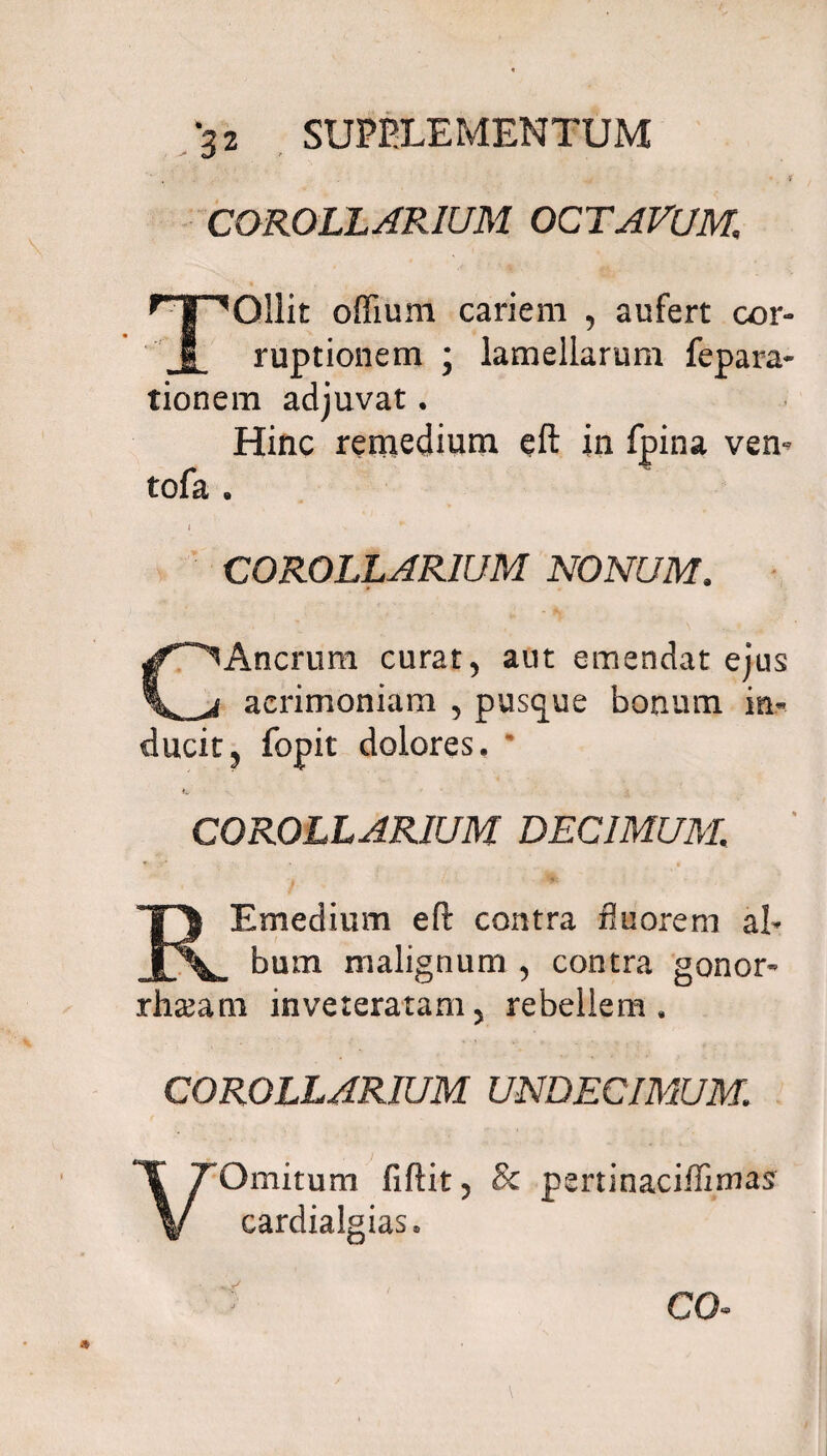 COROLLARIUM OCTAVUM, TOllit odium cariem , aufert cor¬ ruptionem ; lamellarum fepara- tionem adjuvat. Hinc remedium eft in fpina ven- tofa . COROLLARIUM NONUM. Ancrum curat, aut emendat ejus \^_j acrimoniam , pusque bonum in¬ ducit, fopit dolores. * iw COROLLARIUM DECIMUM. REmeclium eft contra fluorem al¬ bum malignum , contra gonor- rha^am inveteratam5 rebellem. COROLLARIUM UNDECIMUM. VOmitum fiftit, Sc pertinaciffimas cardialgias» CO
