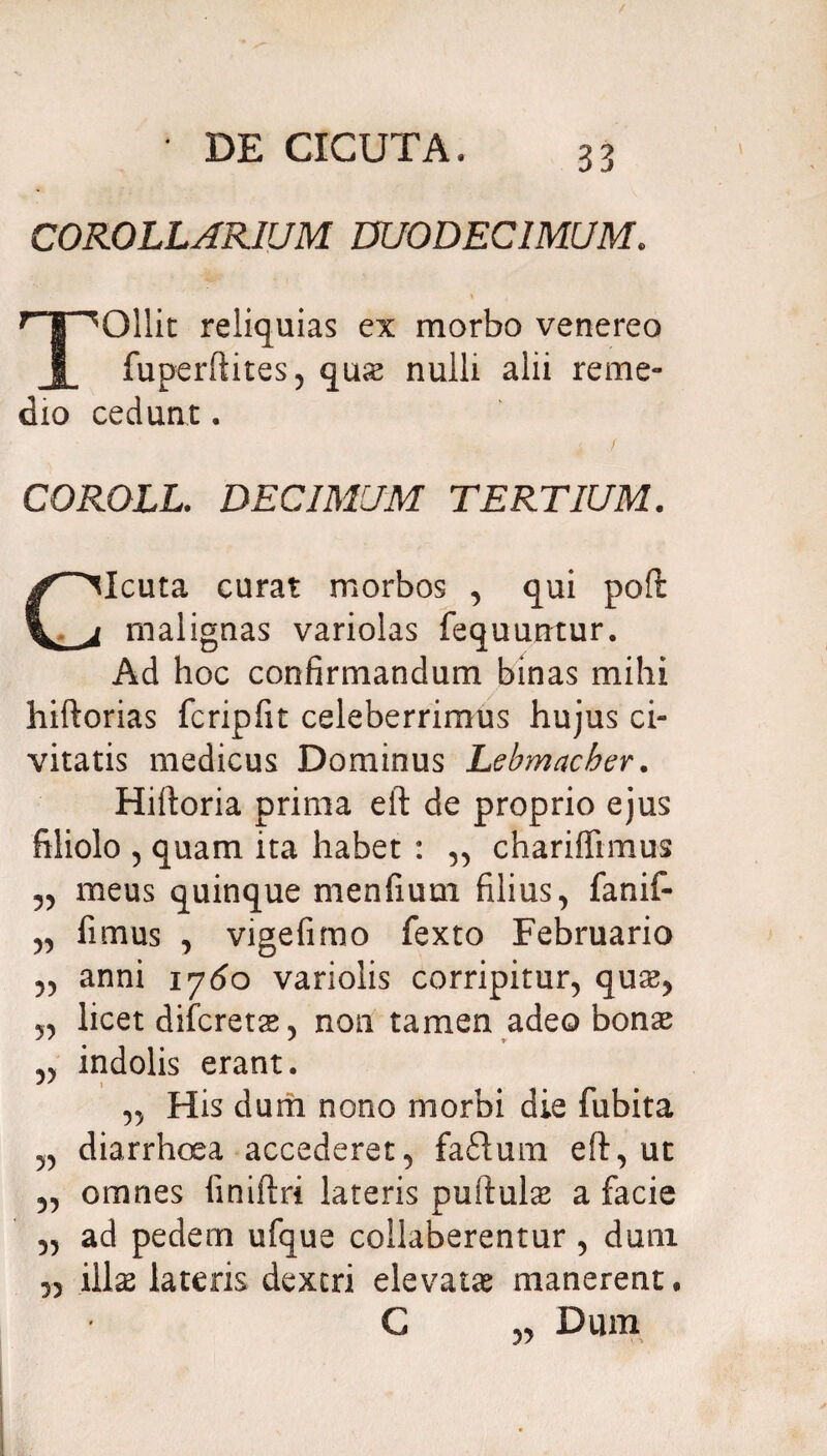 COROLLARIUM DUODECIMUM. ^Ollit reliquias ex morbo venereo fuperftites, quas nulli alii reme¬ dio cedunt. COROLL. DECIMUM TERTIUM. Cicuta curat morbos , qui poft malignas variolas fequuntur. Ad hoc confirmandum binas mihi hiftorias fcripfit celeberrimus hujus ci¬ vitatis medicus Dominus Lebmacher. Hiftoria prima eft de proprio ejus filiolo , quam ita habet : ,, chariffimus „ meus quinque menfium filius, fanif- „ fimus , vigefimo fexto Februario anni 1760 variolis corripitur, quas, „ licet difcretas, non tamen adeo bonas „ indolis erant. „ His dum nono morbi die fubita „ diarrhoea accederet, fa£lum eft, ut ,, omnes liniftri lateris puftul& a facie „ ad pedem ufque collaberentur, dum 5, illae lateris dextri elevata manerent. C 3, Dum
