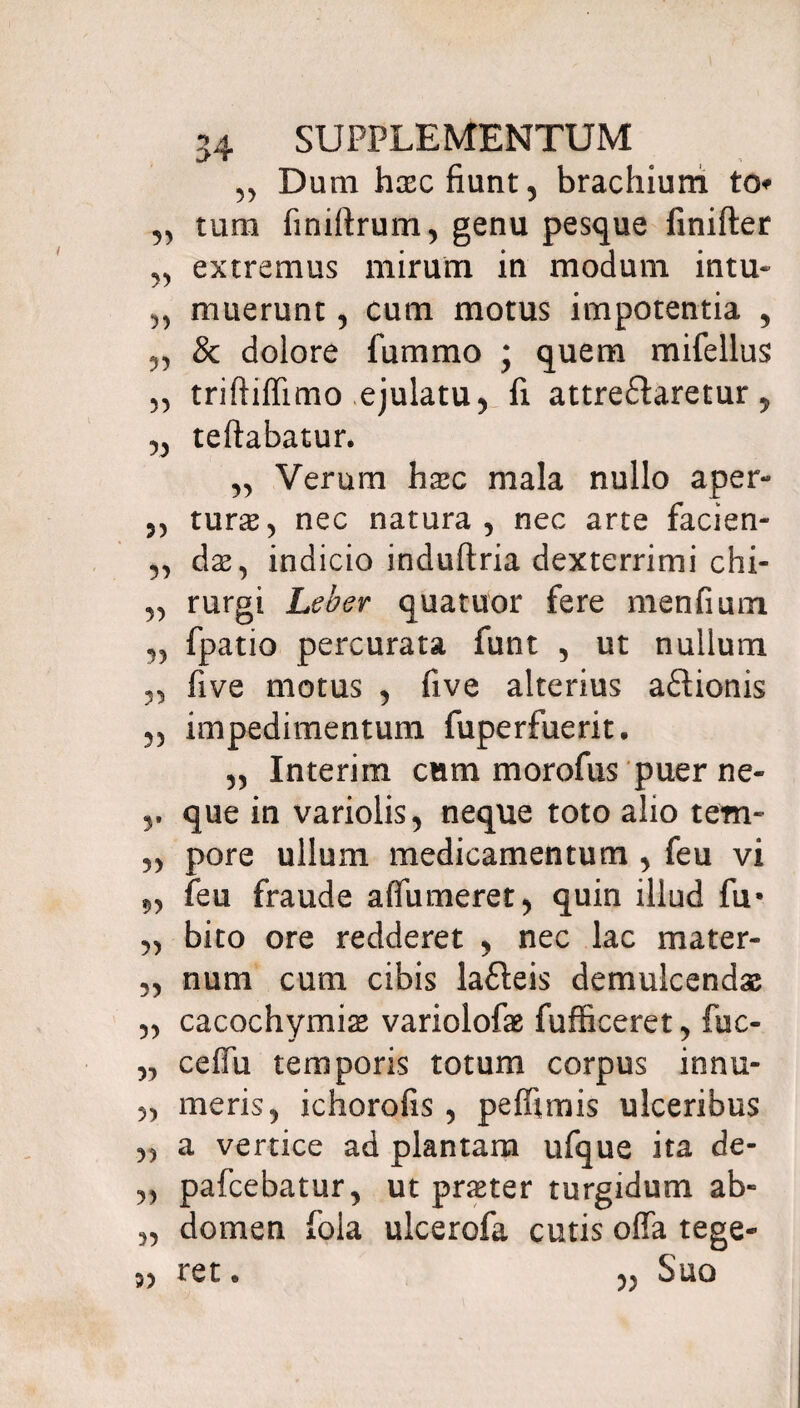 „ Dum hxc fiunt, brachium to „ tum finiftrum, genu pesque finifter „ extremus mirum in modum intu- „ muerunt, cum motus impotentia , & dolore fummo ; quem mifellus triftiffimo ejulatu ^ fi attre&aretur 5 „ teftabatur. „ Verum haec mala nullo aper- ,, turae, nec natura, nec arte facien- „ dae, indicio induftria dexterrimi chi- „ rurgi Leber quatuor fere menfium „ fpatio percurata funt , ut nullum 3, (ive motus , five alterius aftionis ,3 impedimentum fuperfuerit. ,3 Interim cum morofus puer ne- r que in variolis, neque toto alio tem- 33 pore ullum medicamentum , feu vi 93 feu fraude affumeret3 quin illud fu* 33 bito ore redderet , nec lac mater- 33 num cum cibis lafteis demulcendae 33 cacochymias variolofae fufficeret, fuc- 33 ceffii temporis totum corpus innu- 33 meris, ichorofis , peffimis ulceribus 33 a vertice ad plantam ufque ita de- „ pafcebatur, ut praeter turgidum ab- „ domen fola ulcerofa cutis offa tege¬ ret . 3, SUO 5)