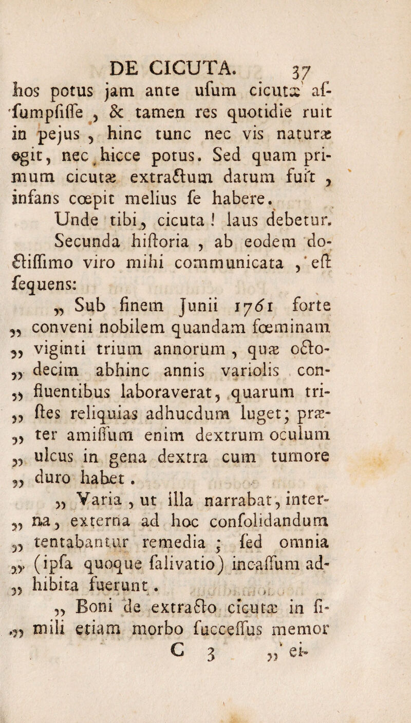 hos potus jam. ante ufum cicutx af- 'fumpfifle , & tamen res quotidie ruit in pejus , hinc tunc nec vis natura; egit, nec hicce potus. Sed quampri¬ mum cicuta; extra&um datum fuit , infans coepit melius fe habere. Unde tibi, cicuta ! laus debetur. Secunda hiftoria , ab eodem do- J y £tiflimo viro mihi communicata efl fequens: „ Sub finem junii 17^1 forte 3, conveni nobilem quandam foeminam 3, viginti trium annorum , qua; o6lo- „ decim abhinc annis variolis con- ,5 fluentibus laboraverat, quarum tri- „ fles reliquias adhucdum luget; pne* ,, ter amifium enim dextrum oculum 5, ulcus in gena dextra cum tumore „ duro habet. „ Varia, ut illa narrabat, inter» „ na, externa ad hoc confolidandum „ tentabantur remedia ; fed omnia ,,, (ipfa quoque falivatio) incaflum ad- ,5 hibita fuerunt. „ Boni de extrafilo cicuta: in fi- o) mili etiam morbo fucceflus memor C 3