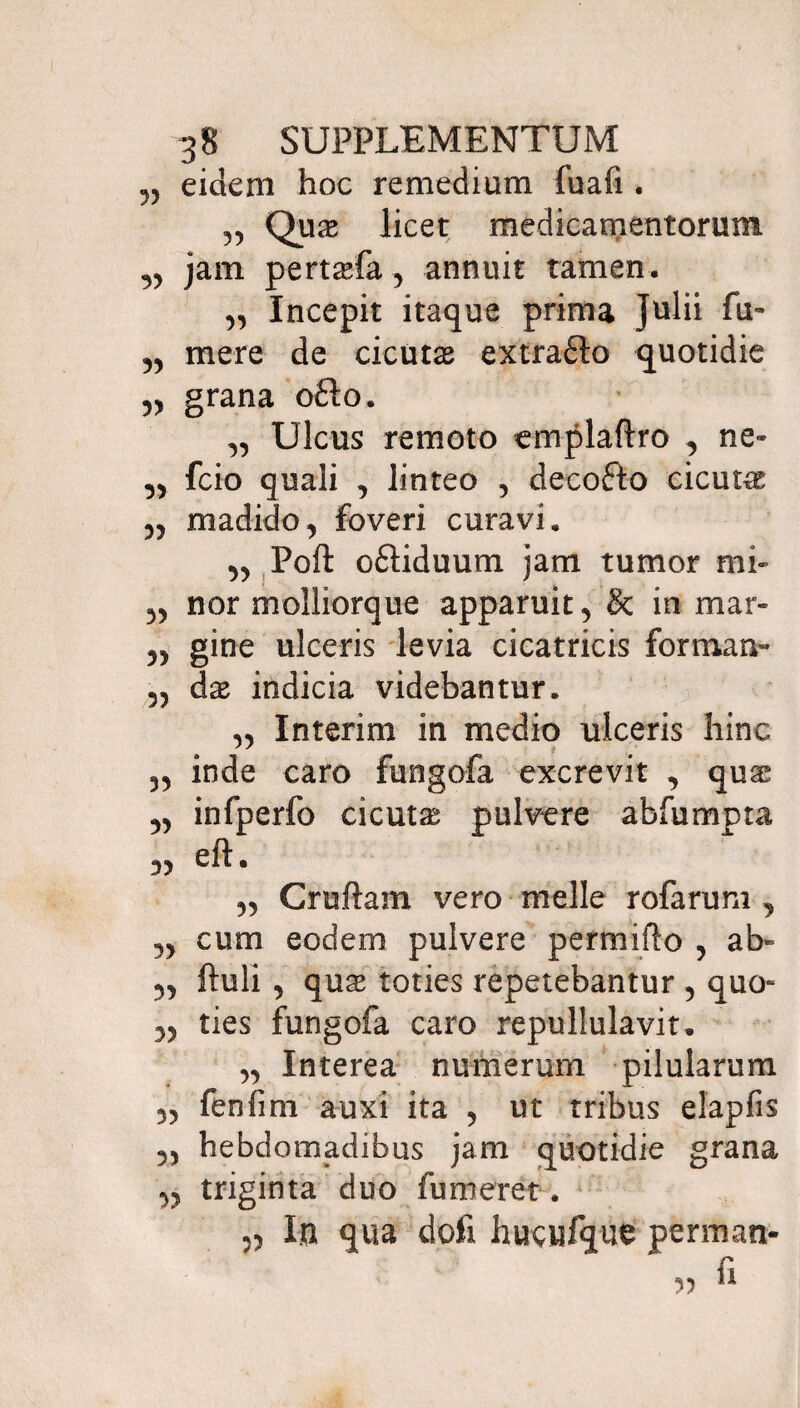 „ eidem hoc remedium fuafi. „ Qux licet medicamentorum ,, jam pertsefa, annuit tamen. „ Incepit itaque prima Julii fu- „ mere de cicutas extra&o quotidie „ grana o£to. „ Ulcus remoto emplaftro , ne- ,, fcio quali , linteo , decofto cicuta „ madido, foveri curavi. yy Poft o£liduum jam tumor mi- „ nor molliorque apparuit, & in mar» ,, gine ulceris levia cicatricis formam- 5, das indicia videbantur. ,, Interim in medio ulceris hinc „ inde caro fungofa excrevit , quae yy infperfo cicuta pulvere abfumpta yy eft. „ Cruftam vero meile rofarum , yy cum eodem pulvere permiflo , ab~ yy ftuli , quae toties repetebantur , quo- 5, ties fungofa caro repullulavit. „ Interea numerum pilularum „ fenfim auxi ita , ut tribus elapfis 5, hebdomadibus jam quotidie grana ,5 triginta duo fumeret. 5, In qua doti hucufque perman- fi