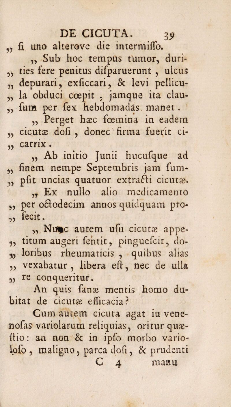 ,, fi. uno alterove die intermiffo. ,, Sub hoc tempus tumor, duri- „ ties fere penitus difparuerunt , ulcus „ depurari ^ exficcari, & levi pellicu- „ la obduci coepit , jamque ita clau- ,, fum per fex hebdomadas manet. yy Perget hasc foemina in eadem yy cicuta dofi y donec firma fuerit ci- „ catrix • yy Ab initio Junii hucufque ad ^ finem nempe Septembris jam fum- ^ pfit uncias quatuor extrafti cicuta?. „ Ex nullo alio medicamento ^ per oflodecim annos quidquam pro- yy fecit. yy Nu*c autem ufu cicutas appe» yy titum augeri fehtit, pinguefcit, do- yy loribus rheumaticis , quibus alias yy vexabatur, libera eft, nec de ulla yy re conqueritur. An quis fans mentis homo du¬ bitat de cicutas efficacia? Cum autem cicuta agat iu vene- nofas variolarum reliquias, oritur quas- ftio: an non & in ipfo morbo vario- ipfo , maligno, parca dofi, & prudenti C 4 manu