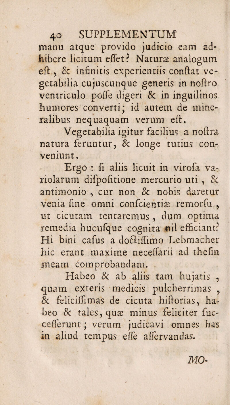 manu atque provido judicio eam ad¬ hibere licitum effiet? Natura analogum ed , & infinitis experientiis condat ve¬ getabilia cujuscunque generis in nodro ventriculo poffe digeri & in inguilinos humores converti; id autem de mine¬ ralibus nequaquam verum ed. Vegetabilia igitur facilius a nodra natura feruntur, & longe tutius con¬ veniunt. Ergo : fi aliis licuit in virofa va~ nolarum difpofitione mercurio uti , 8c antimonio , cur non & nobis daretur venia fine omni conficientia remorfu , ut cicutam tentaremus, dum optima remedia hucufque cognita siil efficiant? Hi bini cafus a dodiiffmio Lebmacher hic erant maxime neceffarii ad thefrn meam comprobandam. Habeo & ab aliis tam hujatis , quam exteris medicis pulcherrimas , 8c feliciffimas de cicuta hidorias, ha¬ beo & tales, qua* minus feliciter fuc- cefferunt; verum judicavi omnes has in aliud tempus effe affiervandas. MO-