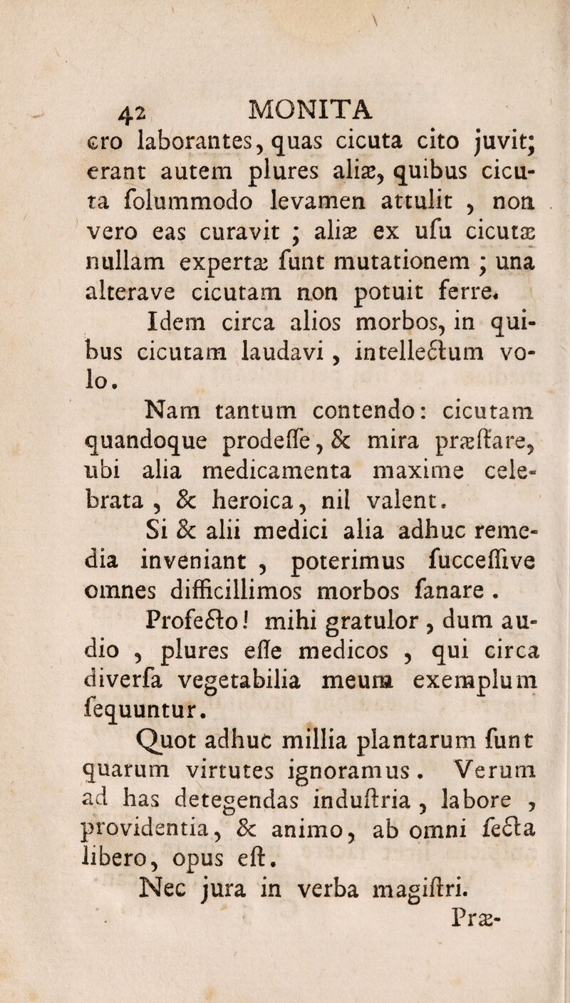 cro laborantes, quas cicuta cito juvit; erant autem plures alias, quibus cicu¬ ta folummodo levamen attulit , non vero eas curavit ; alias ex ufu cicutas nullam expertas funt mutationem ; una alterave cicutam non potuit ferre* Idem circa alios morbos, in qui¬ bus cicutam laudavi, intelleftum vo¬ lo. Nam tantum contendo: cicutam quandoque prodeffe, 8c mira prasftare, ubi alia medicamenta maxime cele- brata , & heroica, nil valent. Si 8c alii medici alia adhuc reme¬ dia inveniant , poterimus fucceffive omnes difficillimos morbos fanare . Profe£lo! mihi gratulor , dum au¬ dio , plures efle medicos , qui circa diverfa vegetabilia meum exemplum fequuntur. Quot adhuc millia plantarum funt quarum virtutes ignoramus. Verum ad has detegendas induftria , labore , providentia, 8c animo, ab omni fe£ta libero, opus eft. Nec jura in verba magiftri. Prs-