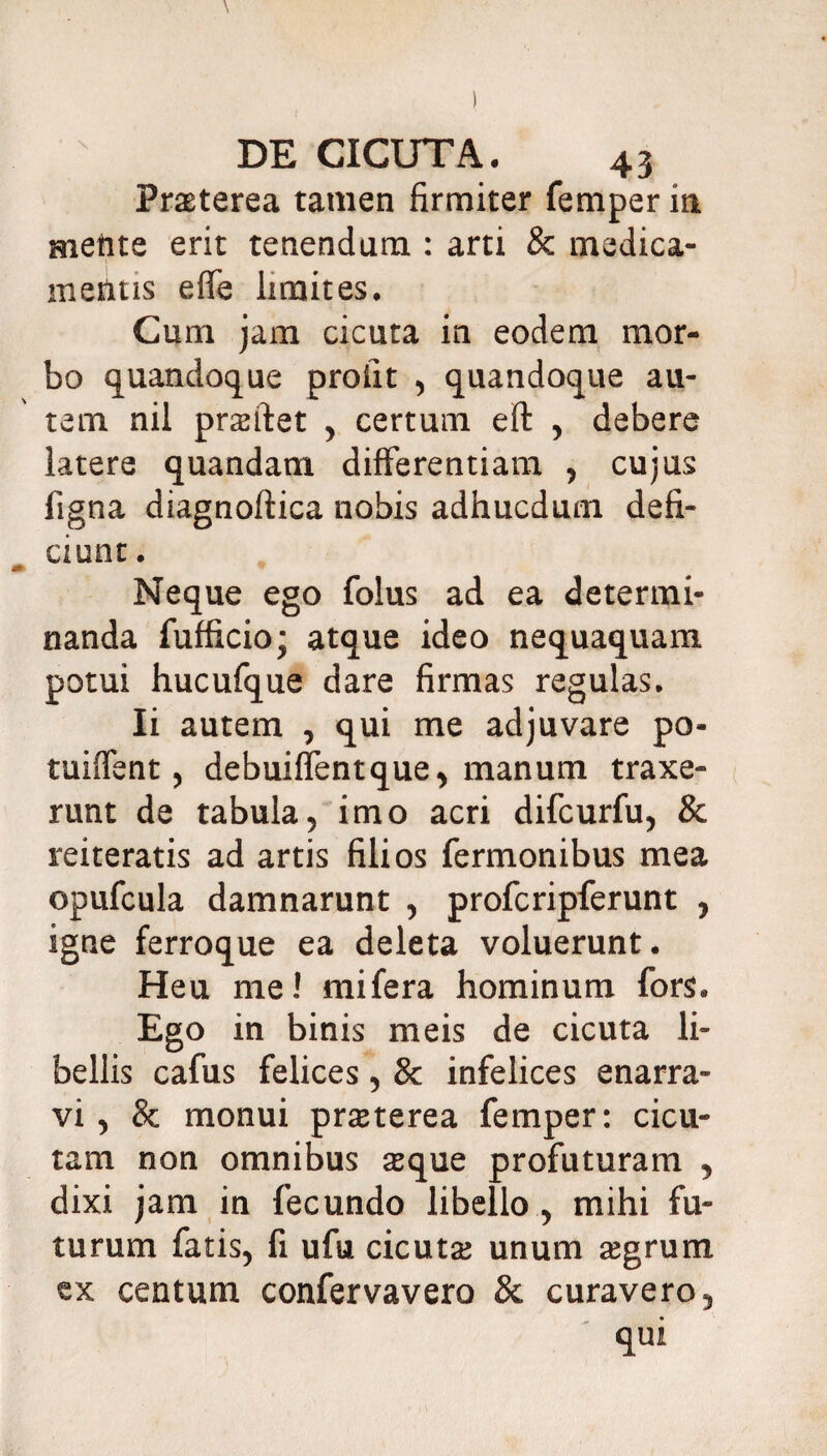 Praeterea tamen firmiter femper in metite erit tenendum : arti & medica¬ mentis eflfe limites. Cum jam cicuta in eodem mor¬ bo quandoque proiit , quandoque au¬ tem nil prsftet , certum eft , debere latere quandam differentiam , cujus figna diagnoftica nobis adhucdum defi¬ ciunt . Neque ego folus ad ea determi¬ nanda fufficio; atque ideo nequaquam potui hucufque dare firmas regulas. Ii autem , qui me adjuvare po- tuiffent, debuiffentque, manum traxe¬ runt de tabula, imo acri difcurfu, & reiteratis ad artis filios Termonibus mea opufcula damnarunt , profcripferunt , igne ferroque ea deleta voluerunt. Heu me! mifera hominum fors. Ego in binis meis de cicuta li¬ bellis cafus felices, & infelices enarra¬ vi , 8c monui praeterea femper: cicu¬ tam non omnibus sque profuturam , dixi jam in fecundo libello , mihi fu¬ turum fatis, fi ufu cicuta; unum segrum ex centum confervavero 8c curavero, qui