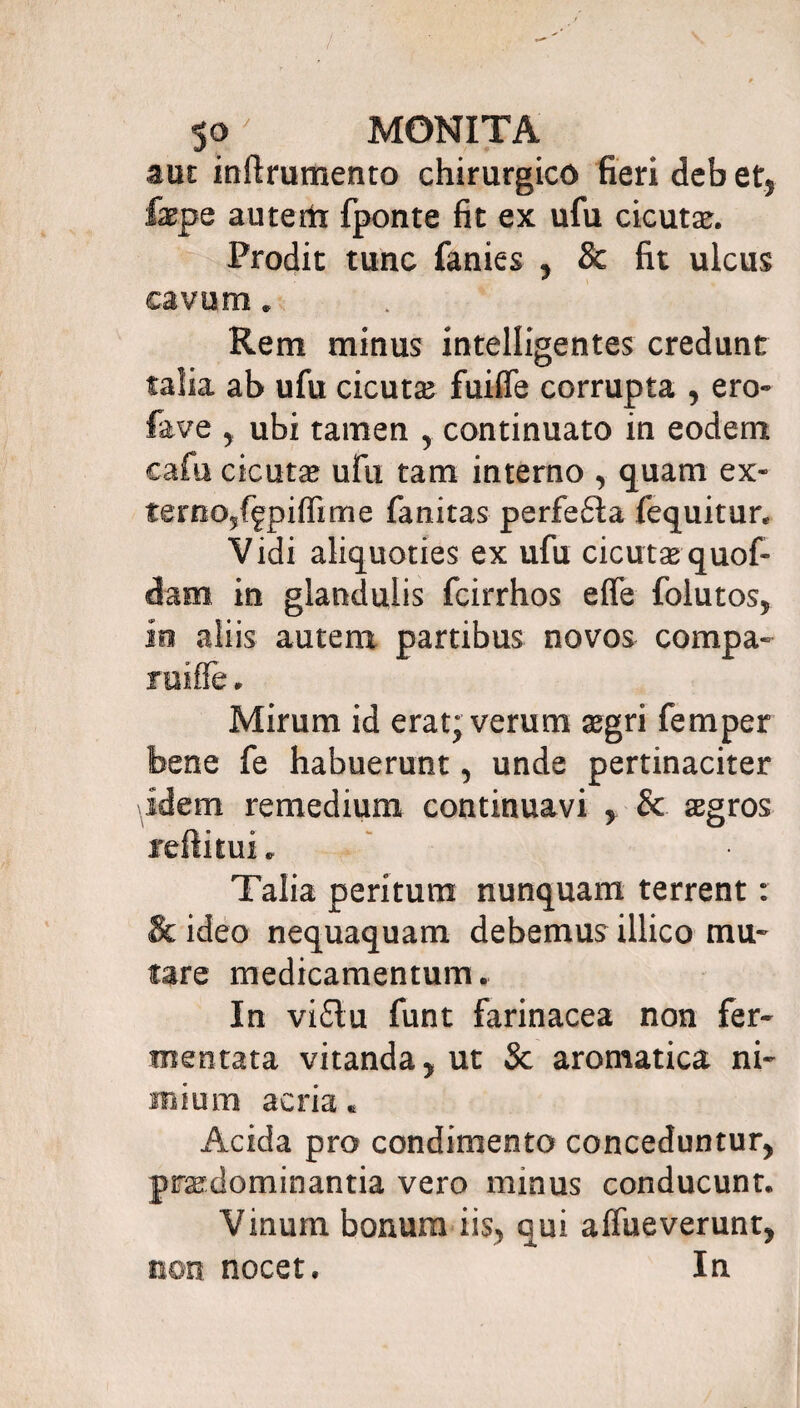 aut inftrumento chirurgico fieri deb et5 fepe autertx fponte fit ex ufu cicutae. Prodit tunc fanies ? & fit ulcus cavum * Rem minus intelligentes credunt talia ab ufu cicutas fuifle corrupta , ero» fave ? ubi tamen y continuato in eodem cafu cicutae ufu tam interno , quam ex- ternOyffpiffime fanitas perfe6la fequitur. Vidi aliquoties ex ufu cicutae quof- dam in glandulis fcirrhos elfe folutos* in aliis autem partibus novos compa» ruiffe. Mirum id erat; verum aegri femper bene fe habuerunt, unde pertinaciter idem remedium continuavi y & aegros reftitui* Talia peritum nunquam terrent: & ideo nequaquam debemus illico mu* fare medicamentum. In vi£tu funt farinacea non fer¬ mentata vitanda y ut Sc aromatica ni* mium acria « Acida pro condimento conceduntur praedominantia vero minus conducunt. Vinum bonum iis^ qui alfueverunt, non nocet. In