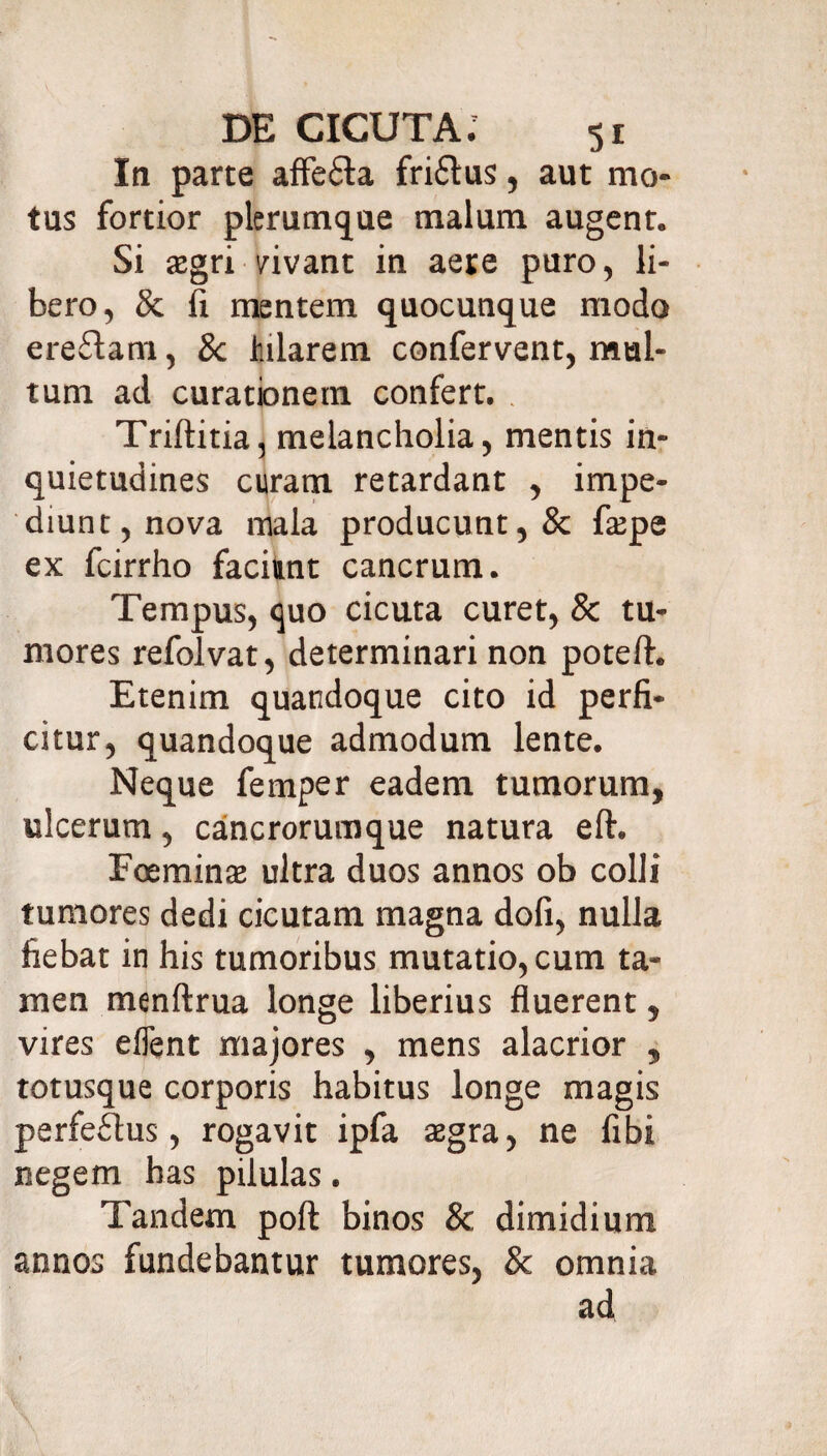 In parte affefla friftus, aut mo¬ tus fortior plerumque malum augent. Si tegri vivant in aeie puro, li¬ bero, & fi mentem quocunque modo ereftam, 8c hilarem confervent, mul¬ tum ad curationem confert. . Triftitia, melancholia, mentis in¬ quietudines curam retardant , impe¬ diunt, nova mala producunt, & faepe ex fcirrho faciunt cancrum. Tempus, quo cicuta curet, & tu¬ mores refolvat, determinari non poteft. Etenim quandoque cito id perfi¬ citur, quandoque admodum lente. Neque femper eadem tumorum, ulcerum, cancrorumque natura eft. Eoeminaj ultra duos annos ob colli tumores dedi cicutam magna dofi, nulla fiebat in his tumoribus mutatio, cum ta¬ men menftrua longe liberius fluerent, vires eflent majores , mens alacrior , totusque corporis habitus longe magis perfeffus, rogavit ipfa segra, ne fibi negem has pilulas. Tandem poft binos & dimidium annos fundebantur tumores, & omnia ad