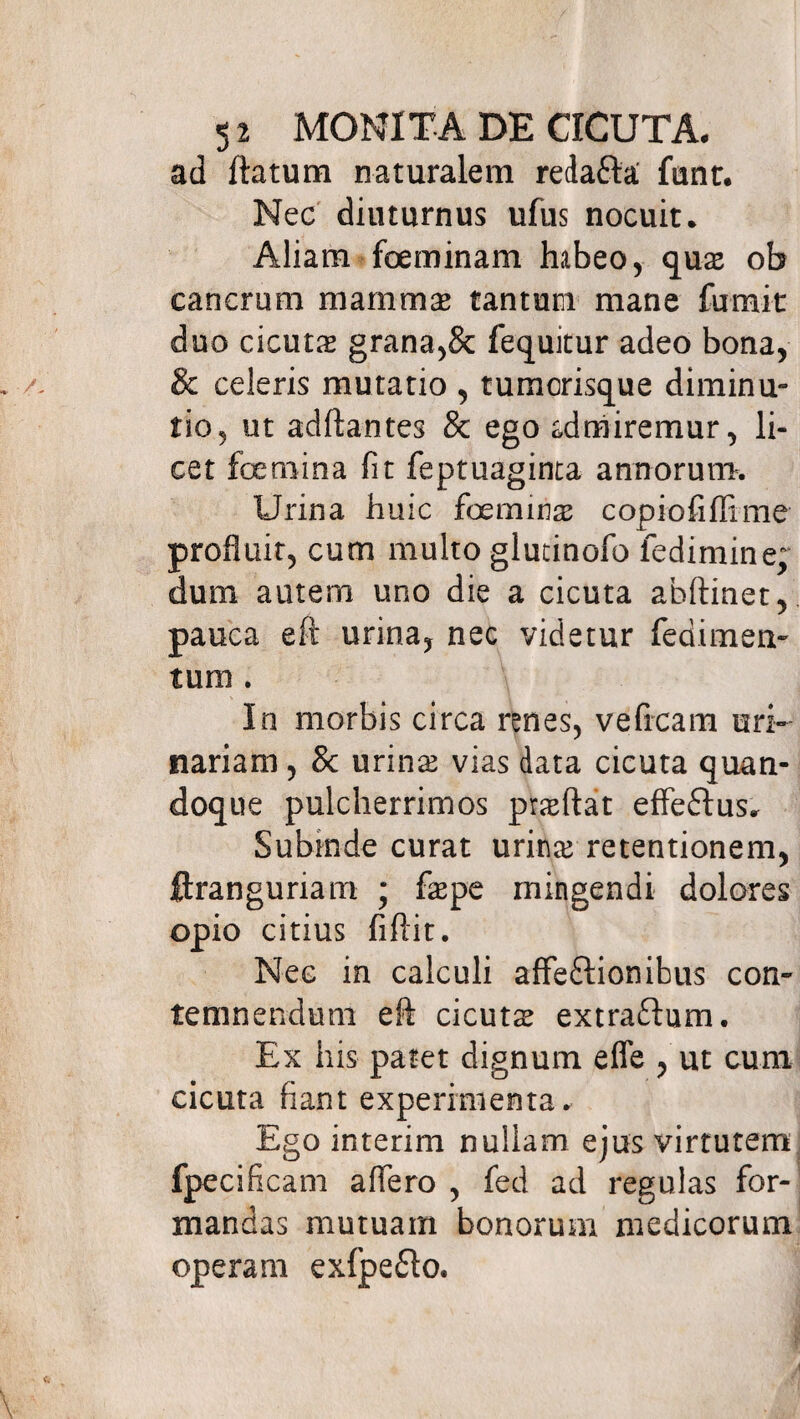 ad ftatum naturalem redafta funt. Nec diuturnus ufus nocuit. Aliam foeminam habeo, quae ob cancrum mammae tantum mane fumit duo cicutae grana,& fequitur adeo bona, & celeris mutatio , tumorisque diminu- tio, ut adftantes & ego cdmiremur, li¬ cet foemina fit feptuaginta annorum. Urina huic foe minas copiofiffime profluit, cum multo glutinofo fedimine; dum autem uno die a cicuta ahftinet, pauca eft urina, nec videtur fedimem tum . In morbis circa renes, veficam uri¬ nariam , & urinae vias data cicuta quan¬ doque pulcherrimos praeftat effeflus. Subinde curat urinae retentionem, ftranguriam ; faepe mingendi dolores opio citius fiflit. Nec in calculi affeftionibus con¬ temnendum eft cicutae extraflum. Ex his patet dignum efle , ut cum cicuta fiant experimenta. Ego interim nullam ejus virtutem fpecificam aflero , fed ad regulas for¬ mandas mutuam bonorum medicorum operam exfpe&o.