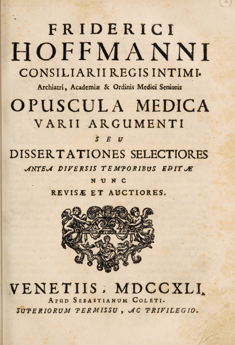 HOFFMANNI CONSILIARII REGIS INTIMI. Archiatri, Academia; & Ordinis Medici Senioris OPUSCULA MEDICA VARII ARGUMENTI DISSERTATIONES SELECTIORES o4KTEv4 DIVERSIS TEMTORIBUS EBlTJS NUNC REVISJE ET AUCTIORES. VENETUS,MDCCXLI. Apud Sebastianum Coleti. SUTER10RUM TERMISSV , <AC TRIVILEGJO.