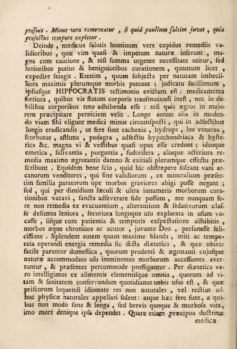 -> / profuit . Minus vero removeatur ^ (i quid paullum faltim juvat, quia proJeElus tempore expletur. Deind^ , medicus falutis hominum vere cupidus remediis va¬ lidioribus , quae vim quafi & impetum naturas inferunt , ma¬ gna cum cautione , & nili fumma urgente necefiitate utitur, fed lenioribus potius & benignioribus curationem , quantum licet , expedire fatagit . Etenim , quum fubje6la per naturam imbecil¬ liora maximis plerumque morbis pateant $ judicatu facillimum , ipfiufque HIPPOCRATIS teftimonio evidum eft ; medicamenta fortiora , quibus vis flatum corporis tranfmutandi ineft , nec in de¬ bilibus corporibus tuto adhibenda efte : nifi quis aegros in majo¬ rem praecipitare perniciem velit . Longe autem alia in meden¬ do viam fibi eligunt medici minus circumfpedi , qui in adfedibus longis eradicandis , ut fere funt cachexia , hydrops , lue venerea , fcorbutus , afthma , podagra , adfedio hypochondriaca & hyfte- rica &c. magna vi & vedibus quafi opus efte credunt ; ideoque emetica , falivantia , purgantia , fudorifera , aliaque adtiviora re¬ media maximo aegrotantis damno & exitiali plerumque effedu prx- fcribunt . Equidem bene fcio , quid hic obftrepere foieant vani ar¬ canorum venditores , qui fine validiorum , ex mineralium praefer- tim familia paratorum ope morbos graviores abigi poffe negant , fed , qui per dimidium fasculi & ultra innumeris morborum cura¬ tionibus vacavi , fanda adfeverare fide poflum , me nunquam fe¬ re non remedia ex evacuantium , alterantium & fedativorum clafi fe defumta leniora , fecuriora longoque ufu explorata in ufum vo- caffe , iifque cum patientia & temporis exfpedatione adhibitis , morbos aeque chronicos ac acutos , juvante Deo , perfanafie feli- ciffime . Splendent autem quam maxime blanda , miti ac tempe¬ rata operandi energia remedia fic dida diaetetica , & quae ubivis facile parantur domeftica , quorum prudenti 8c aegrotanti cujufque naturae accommodato ufu imminentes morborum accefiiones aver¬ tuntur , 8c praefentes percommode profligantur . Per diaetetica ve¬ ro intelligimus ex alimentis elementifque omnia , quorum ad vi¬ tam & fanitatem confervandam quotidianus nobis ufus eft , & quse prifeorum loquendi idiomate res non naturales , vel redius ad¬ huc phyficae naturales appellari foient: atque haec fere funt, a qui¬ bus non modo fana & longa , fed brevis quoque & morbofa vita, imo mors denique ipfa dependet. Quare etiaan praecipua dodrirtae medicas