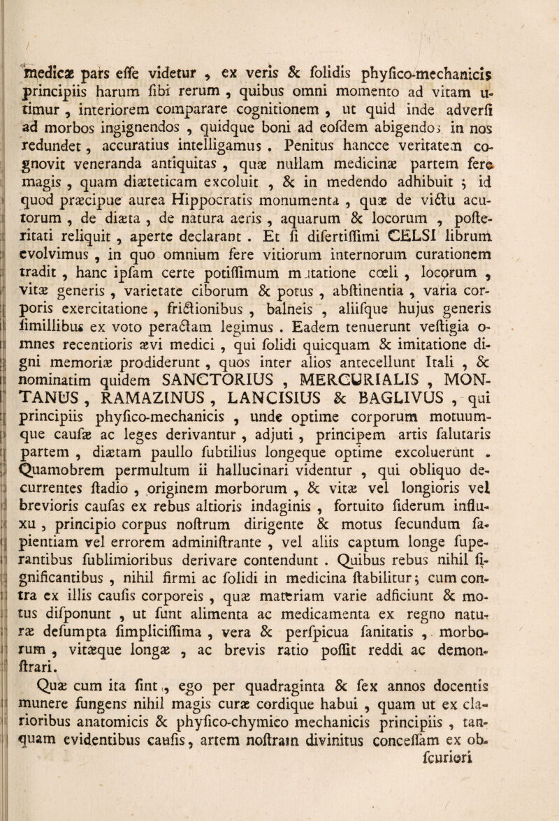 medicas pars efte videtur , ex veris & folidis phylico-mechanicis principiis harum fibi rerum , quibus omni momento ad vitam u- timur , interiorem comparare cognitionem , ut quid inde adverfi ad morbos ingignendos , quidque boni ad eofdem abigendos in nos redundet, accuratius intelligamus • Penitus hancce veritatem co¬ gnovit veneranda antiquitas , quae nullam medicinae partem fere magis , quam diaeteticam excoluit , & in medendo adhibuit $ id quod praecipue aurea Hippocratis monumenta , quae de viftu acu¬ torum , de diaeta , de natura aeris , aquarum & locorum , pofte- ritati reliquit , aperte declarant . Et fi difertiffimi CELSI librum evolvimus , in quo omnium fere vitiorum internorum curationem tradit , hanc ipfam certe potiffimum mutatione coeli , locorum , vitx generis , varietate ciborum & potus , abftinentia , vatia cor- ; poris exercitatione, fri&ionibus , balneis , aliifque hujus generis \\ fi millibus ex voto peradtam legimus . Eadem tenuerunt veftigia o- il mnes recentioris xvi medici , qui folidi quicquam & imitatione di- i i gni memoria prodiderunt , quos inter alios antecellunt Itali , Sc iii nominarim quidem SANCTORIUS , MERCURIALIS , MON- i TANfcJS, RAMAZINUS, LANCISIUS & BAGLIVUS , qui ijj principiis phyfico-mechanicis , unde optime corporum motuum¬ que caufe ac leges derivantur , adjuti , principem artis falutaris partem , diaetam paullo fubtilius longeque optime excoluerunt • iJ Quamobrem permultum ii halluci nari videmur , qui obliquo de¬ currentes ftadio , originem morborum , & vitae vel longioris vel d brevioris caufas ex rebus altioris indaginis , fortuito fiderum influ- : xu , principio corpus noftrum dirigente & motus fecundum fa- i| pientiam vel errorem adminiftrante , vel aliis captum longe fupe- i rantibus fublimioribus derivare contendunt . Quibus rebus nihil fi- gnificantibus , nihil firmi ac folidi in medicina ftabilitur; cumcon- i tra ex illis caufis corporeis , quas mattriam varie adficiunt & mo¬ tus difponunt , ut funt alimenta ac medicamenta ex regno natu- ; rx defumpta fimpliciffima , vera 8c perfpicua fanitatis , morbo¬ rum , vitteque longas , ac brevis ratio poffit reddi ac demon- 1 ftrari. Quae cum ita fintt, ego per quadraginta & fex annos docentis Ij munere fungens nihil magis curae cordique habui , quam ut ex cla¬ rioribus anatomicis & phyfico-chymico mechanicis principiis , tan- quam evidentibus caufis, artem noftram divinitus conceffam ex ob- fcuriori