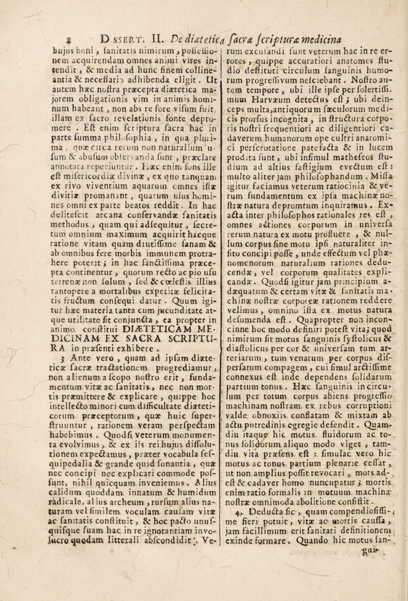 hujus boni, fanitatis nimirum , pofiefiiof nem acquirendam omnes animi vires in¬ tendit 5 & media ad hunc finem colline¬ antia St neceffario adhibenda eligit. Ut autem haec nofira praecepta diaetetica ma¬ jorem obligationis vim in animis homi¬ num habeant , non abs re fore vifum fuit illam ex facro revelationis fonte depro¬ mere . ER enim feriptura facra hac in parte fumma phiETophia , in qua pluii- ma > quae circa rerum non naturalium u- fum & abufum obfervancia funr , praeclare annotata reperiuntur , Haec enim fons ille eR mifericordiae divinae , ex quo tanquam ex rivo viventium, aquarum cmnes ifiae dividar promamnt , quarum ulus homi¬ nes 6mni ex parte beatos reddit. In hac delitefcit arcana confervandae fanitatis methodus , quam qui adfequitur , fecre- tum omnium maximum acquirit hacque ratione vitam qruhri diutiiTime fanam & ab omnibus fere morbis immunem protra¬ here poterit; in hac fanotiffima praece¬ pta continentur , quorum redfo ac pio ufu terrenae non lolum , fed & codefiis illius tantopere a mortalibus expetitae felicita¬ tis frublum confequi datur . Quum igi¬ tur haec materia tanta cum jucunditate at¬ que utilitate fit conjun&a , ea propter in animo coniHtui DIETETICAM ME* PICINAM EX SACRA SCRIPTU¬ RA in praefenti exhibere *. 3 Ante vero , quam ad ipfam diaete¬ ticae faerae tractationem progrediamur, non alienum.a fcopo noffro erit, funda¬ mentum vitae, ac fanitatis, nec nan mor¬ tis praemittere & explicare , quippe hoc intelledfominori cum difficultate diaeteti- corum praeceptorum, quae huic fiiper- Rrinintur , rationem veram perfpe&am habebimus . Quodfi veterum monumen¬ ta evolvimus > & ex iis rei hujus diffolii- tionernexpediamur, praeter vocabula fef- quipedalia 8c grande quidTonantia, quae nec concipi nec explicari commode pof- fqnt, nihil quicquam. inveniemus. Alius calidum quoddam. innatum &ehumidum rkdicale, al ius archeum ,rurfum alius na¬ turam veifimiletn voculam caufam vitae ac fanitacis conflituit, & hoc padlo unuf- qiiifque fuam hac. in re ignorantiam invo¬ lucro 4|uodam littera li abfcond id i t V Ve- rum exculandi 1'unt veterum hac in re er rores , quippe accuratiori anatomes Au¬ dio defticuti circulum fanguinis humo¬ rum progreffivum nelciebanc. NoRro au¬ tem tempore, ubi ille ipfe per folertiffi. mum Harvaeum deteclus eR; ubi dein- '/ceps multa,antiquorum faeculorum medi¬ cis prorfus incognita , in ArutAura corpo¬ ris noffri frequentiori ac diligentiori ca¬ daverum humanorum ope cultri anatomi¬ ci perferutatione patefadla & in lucem prodita funt, ubi infimul mathefeos Ru¬ dium ad altius faRigium evedtum eft : multo aliter jam philofophandum .Milia igitur faciamus veterum ratiocinia & ve¬ rum fundamentum ex ipla machinae Arae natura depromtum inquiramus. Ex- adla inter philofophos rationales res eR , omnes actiones corporum in univerfa rerum natura ex motu pfbfluere , & nul¬ lum corpus Ane motu ipfi naturaliter in- fito concipi polle , unde effedtum vel phae¬ nomenorum naturalium rationes dedu¬ cendae, vel corporum qualitates expli- candx- Quodfi igitur jam principium a- : daequatum &; certam vitae & lanitatis ma* chinae noArae corporeae rationem reddere velimus, omnino iit a ex motus natura defumenda eR . Quapropter non incon-* cinne hoc modo definiri poteR vita; quod i nimirum fit motus fanguinis fyRolicus & > diaRolicus per cor & univ.erfam tum ar~ teriarum , tum venarum per corpus dif- perfarum compagem , cui fimul ardliffime connexus eR inde dependens folidarum partium tonusHaec fanguinis incircu* ; lum per totum corpus abiens progreffio machinam noRram, ex rebus corruptioni ‘ valde obnoxiis, conflatam 3c mixtam ab ; adlu putredinis egregie defendit. Quam- diu itaqu^ hic. motus, fluidorum ac to-. ' nus folidorum. aliquo modo vigee , tam- diu vita praefens eR : limulae vero hic motus ac tonus partium plenarie ceffat , , ut noaamplius poffit revocari , mors.ad-. eR& cadaver homo nuncupatur; mortis enim ratio formalis in motuum machinae noRrae omnimoda abolitione confiRit . 4>. Dedudta fic , quam compendiofifli-; me fieri’ potuit:, vitae ac mortis caufia , jam facillimum erit Tanitati definitionem exinde formare . Quando hic motus fan- «ui»-