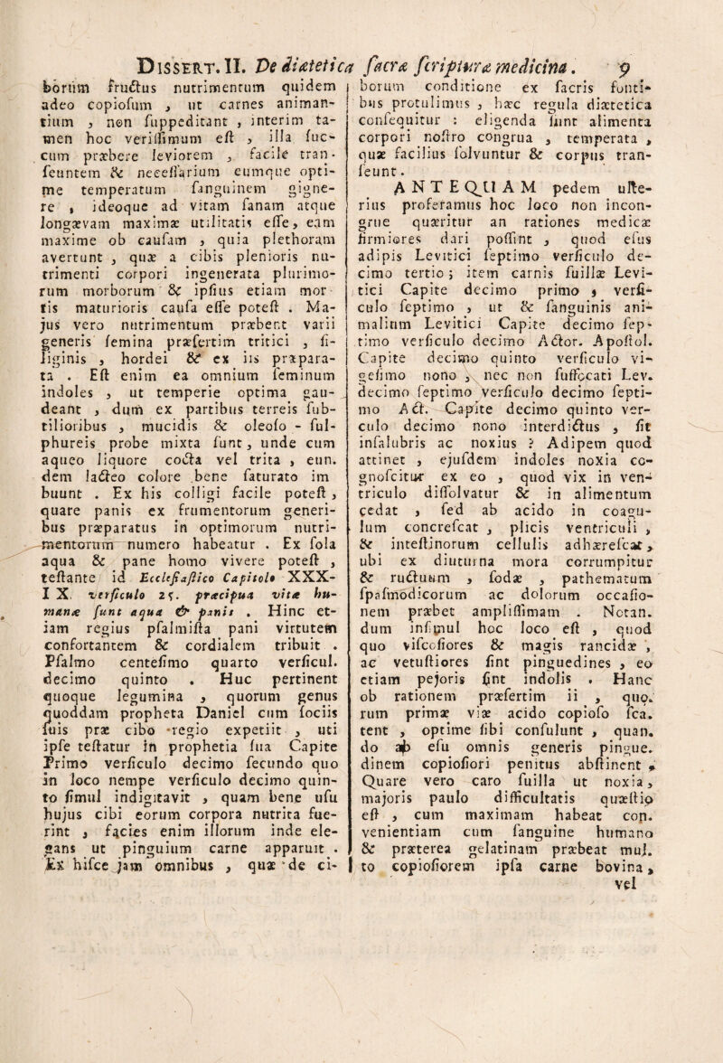 bortim frudlus nutrimentum quidem j adeo copiofum y ut carnes animan- ^ tium y non fuppeditant , interim ta¬ men hoc verillimum e fi ^ Hia fuc- cum praebere leviorem , facile tran* feuntem ite neeeflarium cumque opti¬ me temperatum fanguinem gigne¬ re , ideoque ad vitam fanam atque longaevam maximas utilitatis efte, eam maxime ob caufam , quia plethoram avertunt 3 quas a cibis plenioris nu¬ trimenti corpori ingenerata plurimo¬ rum morborum & ipfius etiam mor fis maturioris caufa effe poteft . Ma¬ jus vero nutrimentum praebent varii generis /emina prsefertim tritici 3 ti- liginis , hordei & ex iis praepara¬ ta . Eft enim ea omnium feminum indoles * ut temperie optima gau¬ deant , dum ex partibus terreis fub- ti 1 ioribus y mucidis & oleo/o - ful- phureis probe mixta funt, unde cum aqueo liquore codla vel trita > etin. dem ladfeo colore .bene faturato im buunt . Ex his colligi facile poteft 3 quare panis ex frumentorum generi¬ bus praeparatus in optimorum nutri- mcntcrrtiTrr numero habeatur . Ex fola aqua & pane homo vivere poteft , teftante id Eccitfiaftico Capital* XXX- I X* verficulo 2f. pracifua vita hu¬ mana funt aqua & pxnit . Hinc et¬ iam regius pfalmifta pani virtutem confortantem & cordialem tribuit Pfalmo centetimo quarto verticul. decimo quinto . Huc pertinent quoque legumina 3 quorum genus quoddam propheta Daniel cum (ociis luis pras cibo -regio expetiit , uti ipfe teftatur in prophetia (ua Capite Primo verticulo decimo fecundo quo in Joco nempe verficulo decimo quin¬ to fimul indigitavit > quam bene ufu hujus cibi eorum corpora nutrita fue¬ rint 3 facies enim illorum inde ele¬ gans ut pinguium carne apparuit . Ut hifceJam omnibus 3 quae*de ci- ' ' f . ) . ; boruvn conditione ex facris fonti* bus protulimus 3 haec regula diaetetica confequitur : eligenda fnnt alimenta corpori noftro congrua 3 temperata > quae facilius folvuntur & corpus tran- feunt. ANTE Q^U A M pedem ulte¬ rius proferamus hoc loco non incon¬ grue quaeritur an rationes medicae firmiores dari poftint 3 quod efus adipis Levitici feptimo verficulo de¬ cimo tertio; item carnis fuillae Levi¬ tici Capite decimo primo j verti¬ culo feptimo , ut & fanguinis ani¬ malium Levitici Capite decimo fep¬ timo verficulo decimo A<ftor. Apoftol. Capite decimo quinto verficulo vi-» gefimo nono 3 ncc non fuffccati Lev. decimo feptimo Verticulo decimo fepti¬ mo A ch Capite decimo quinto ver¬ culo decimo nono interdi&us 3 tit infalubris ac noxius ? Adipem quod attinet , ejufdetn indoles noxia co- gnofcituc ex eo 3 quod vix in ven¬ triculo diftblvatur 8c in alimentum cedat j fed ab acido in coagu¬ lum concrefcat 3 plicis ventriculi , ite inteftinorum cellulis adhaerefcat > ubi ex diuturna mora corrumpitur &: rueftuum , fodae , pathematum fpafmodicorum ac dolorum occatio¬ nem praebet ampliflimam . Nctan. dum infiijiul hoc Joco eft , quod quo vifcotiores & magis rancidae , ac vetuftiores tint pinguedines y eo etiam pejoris fint indolis , Hanc ob rationem praefertim ii , quo» rum primae viae acido copiofo fca. tent , optime tibi confulunt , quan, do ajb efu omnis generis pingue, dinem copiotiori penitus abftinent * Quare vero caro fuilla ut noxia, majoris paulo difficultatis quaeftip eft , cum maximam habeat cop. venientiam cum fanguine humano & praeterea gelatinam praebeat muj. I to copiofiorem ipfa carne bovina* vel