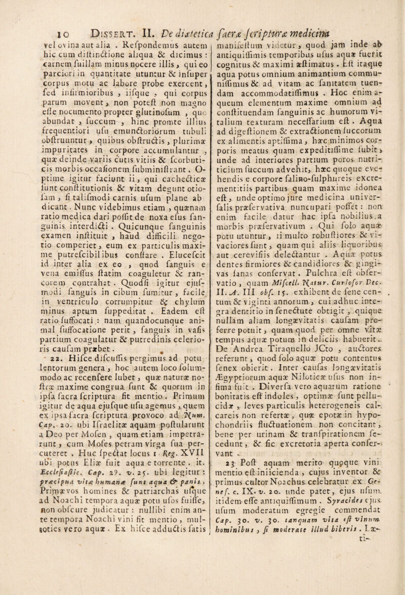 vel ovina auc aiia . Refpondemus autem hic cum diftindione aliqua & dicimus: carnem fuiilam minus nocere iliis, qui eo parciori in quantitate utuntur & infuper corpus motu ac labore probe exercent, fed infirmioribus , iifque , qui corpus parum movent, non poteft non magno die nocumento propter glutinofum , quo abundat , fuccum 3 hinc promte illius frequentiori ufu emundoriorum tubuli obftruuntur > quibus obftrudis, plurima impuritates in corpore accumulantur , qua deinde variis cutis vitiis & fcorbuti- cis morbis. occafionem fiibminifirant. O- ptime igitur faciunt ii, qui cachedica iunt conftitutionis & vitam degunt otio- fam , fi talifmodi carnis ufurn plane ab dicant. Nunc videbimus etiam , quanam ratio medica dari poliit de noxa efus fan- guinis. interdidi . Quicunque fanguinis examen inftituit , haud difficili nego¬ tio comperiet, eum ex particulis maxi¬ me _ putrefcibil ibus conflare . Elucefcit id inter alia ex eo , quod fanguis e vena emiffns ftatim coaguletur & ran¬ corem contrahat . Quodfi igitur eju fi¬ mo di fanguis in cibum fumitur , facile in ventriculo corrumpitur chylum minus aptum fuppeditat .. Eadem, eff ratio fuffocatinanx quandocunque ani¬ mal fuifocatione perit * fanguis in vafR partium coagulatur & putredinis celerio¬ ris caufam praebet. 22. Hifce difcuflis pergimus,ad potu lentorum genera, hoc autem loco folitrn- modo ac recenfere lubet, quae naturae no- ftra maxime congrua funt. & quorum in ipfa facra feriptura fit mentio,. Primum igitur de aqua ejufque ufu.agemus, quem ex ipsa facra feriptura provoco ad TSfuw. Cap. 20. ubi Ifraelitae aquam poftularunt a Deo per Mofen , quam etiam impetra¬ runt, cum Mofes petram virga fua per¬ cuteret . Huc (pedat locus i XVII ubi potus Elix fuit aqua e torrente . it. 'Hcclefiaftic. Cap. 29. v. 25. ubi legitur : pracipua vit# humante funt aqua & panis . Primaevos homines & patriarchas ufque ad Noachi tempora aquae potu ufos fuiffe, Honoblcure judicatur: nullibi enim an¬ te tempora Noachi vini fit mentio mul- soties vero aquae. Ex hifce addudis. fatis manifeihnn videtur, quod jam inde ab antiquidimis temporibus ufus aquae fuerit cognitus & maximi aftimatus . Eft itaque aqua potus omnium animantium commu- niflimus& ad vitam ac fanitatem tuen¬ dam accommodatilfimus . Hoc enim a- qtieum elementum maxime omnium ad conflituendam fanguinis ac humorum vi¬ talium texturam neceflarium eft . Aqua ad digeftionem & extradionem (uccorum ex alimentis aptiffima, hac minimos cor¬ poris meatus quam expeditiflime lubit 3 unde ad interiores partium poros- nuen¬ ti c i u m fuccum advehit,, hac quoque eve¬ hendis e corpore falino-fulphnreis excre- mentitiis partibus quam maxime idonea eft, unde optimo jure medicina univer- falis.prafervativa nuncupari poftet : non enim facile datur hac ipfa nobilius,a morbis prafervativum . Qui folo aqua potu utuntur, ii multo rob.uftiores & vi¬ vaciores funt, quam qui aliis liquoribus aut cerevifiis deledantur . Aqua potus dentes firmiores & candidiores & gingi¬ vas fanas confervat. Pulchra eft oh fer-, vatio , quam Mifcell* Tiatur. Cutiofor.Vec. II. A. III obf~i$. exhibent de lene cen¬ tum & viginti annorum,, cui adhuc inte¬ gra dentitio in fenedute obtigit , quique nullam aliam longavitatls caufam pro¬ ferre potuit, quam quod per omne vita, tempus aqua potum in deliciis habuerit». De Andrea. Tiraquello JCto , a udor es referunt, quod folo aqua potu contentus fenex obierit. Inter caufas Jongavitatis vEgyptiorum aqua Nilotica ufus non in¬ fima fuit . Diverfa vero aquarum ratione bonitatis eft indoles, optima funt pellu¬ cida , leves particulis heterogeneis cal- careis non referta0 qua epota in hypo¬ chondriis fluduationeni non concitant, bene per urinam & tranfpirationem re¬ cedunt, &: fic excretoria aperta confer-^ vant » 21 Poft aquam merito qupque vini mentio eft iniicienda , cujus inventor Zk primus cultorNoachuscelebratur ex Ge¬ ne f. c. IX. v. 2o.. unde patet, ejus ufum. itidem efife antiqurflfimum . Syracides ejus, ufum moderatum egregie commendat Cap. 30. v. 50. tanquam vita ift vinum hominibus , fi moderate illud biberis . Ea-  o U--