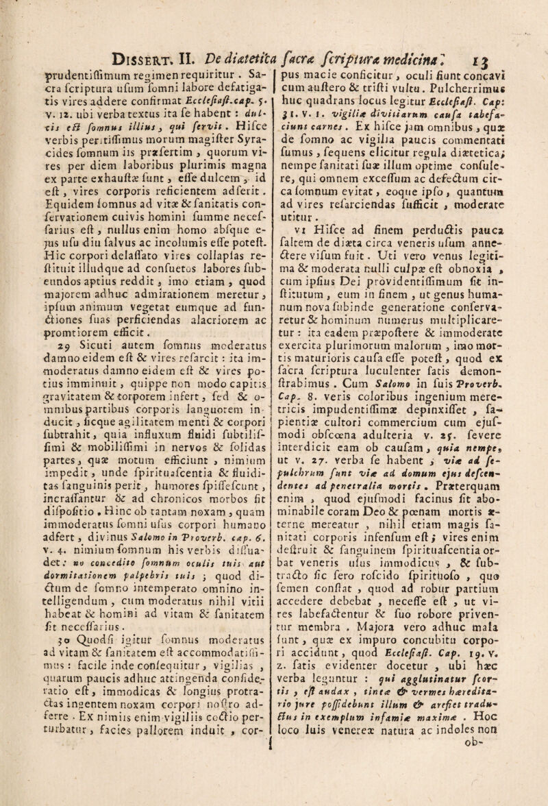 prudenti (limum regimen requiritur . Sa¬ cra fcriptura ufum fomni labore defatiga¬ tis vires addere confirmat Ecclefiaft.cap. %• v. 12. ubi verba textus ita fe habent : dul* eis eB fomnus illius 3 qui fervit . Hifce verbis peritiffimus morum magifter Syra- cides fomnum iis prstfertim , quorum vi¬ res per diem laboribus plurimis magna ex parte exhaufts funt , effe dulcem r id eft, vires corporis reficientem adferit. Equidem fomnus ad vitae ik fanitatis con- fervationem cuivis homini fumme necef- rarius eft, nullus enim homo abfque e- jus ufu diu falvus ac incolumis effe poteft. Hic corpori delaflato vires collaplas re- ftituit iliudque ad confuetos labores fub- etmdos aptius reddit j imo etiam) quod majorem adhuc admirationem meretur , ipfum animum vegetat eumque ad fun¬ ctiones fuas perficiendas alacriorem ac promtiorem eificit. 29 Sicuti autem fomnus moderatus damno eidem eft & vires refarcit: ita im¬ moderatus damno eidem efr & vires po¬ tius imminuit, quippe non modo capitis gravitatem & torporem infert, fed Sc o- mnibuspartibus corporis languorem in¬ ducit ■, ficque agilitatem menti & corpori fubtrahit, quia influxum fluidi fubtilif- flmi & mobiliffimi in nervos & fblidas partes, quse motum efficiunt , nimium impedit) unde fpirituafcentia &fluidi- tas fanguinis perit, humores fpilTefcunt, incraffantur & ad chronicos morbos fit difpofitio . Hinc ob tantam noxam , quam immoderatus fomni ufus corpori humano ad fert , divinus Salomo in Vtoverb. cap.6. v. 4. nimium fomnum his verbis diflua^ det; no concedito fomnum oculis tu is \ aut dormitationem palpebris tuis j quod di- chim de fomr.o intemperato omnino in- telligendum , cum moderatus nihil vitii habeat & homini ad vitam & fanitatem fit neceffarius. 50 Quodfi igitur fomnus moderatus ad vitam & fanitatem eft accommodatifli- mus i facile inde confequitur, vigilias , quarum paucis adhuc attingenda confide„- ratio eft, immodicas & longius protra- dlas in«entem noxam corpori noftro ad- ferre . Ex nimiis enim vigiliis codiio per¬ turbatur 3 facies pallorem induit , cor- I pus macie conficitur, oculi fiunt concavi j cumanftero& trifti vultu. Pulcherrimus huc quadrans locus legitur Ecclefiaft. Capi JI.V. 1. vigili* stivitiarum caufa tabefa- ciunt carnes . Ex hifce jam omnibus , qux de fomno ac vigilia paucis commentati fumus, fequens elicitur regula diaetetica; nempe fanicati fuas illum optime confule- re, qui omnem exceffum ac defeCium cir¬ ca fomnum evitat, eoque ipfo , quantum ad vires refarciendas fufficit moderate utitur. vi Hifce ad finem perdu&is pauca faltem de diaeta circa veneris ufum anne- diere vifum fuit. Uti vero venus legiti¬ ma & moderata rrulli culpai efi obnoxia » cum ipfius Dei providentiffimum (it in- ftitutum , eum in finem , ut genus huma¬ num nova fubinde generatione conferva- retur-& hominum numerus multiplicare¬ tur : ita eadem praepollere & immoderate exercita plurimorum malorum , irao mor¬ tis maturioris caufa eflfe poteft> quod ex: facra fcriptura luculenter fatis demon- ftrahimus . Cum Salomo in luis Vrovcrb* Cap, 8. veris coloribus ingenium mere¬ tricis impudentiffimae depinxiflet , fa«* pientiae cultori commercium cum ejuf- modi obfcoena adulteria v. fevere interdicit eam ob caufam, quia nempes ut v. 27. verba fe habent ; vi* ad (t- pulchrum funt vi* ad domum ejus dcfcen~ dentes ad penetralia mortis . Praeterquam enim , quod ejuftnodi facinus fit abo¬ minabile coram Deo Sc poenam mortis ae¬ terne mereatur , nihil etiam magis fa- nitati corporis infenfum eft ; vires enim defiruit Sc fanguinem fpirituafcentia or¬ bat veneris ulus immodicus , & fub- tradlo fic fero rofeido fpirithofo , quo femen conflat , quod ad robur partium accedere debebat , necefle eft , ut vi¬ res labefadlentur & fuo robore priven¬ tur membra . Majora vero adhuc mala (unt, quae ex impuro concubitu corpo¬ ri accidunt, quod Ecclefiaft. Cap. 19. v. z. fatis evidenter docetur , ubi haec verba leguntur : qui agglutinatur fcor- tis , eft audax , tine* & vermes h*redita- rio jure pcfjidebunt illum & arefiet tradu* Bus in exemplum infami* tnaxim* . Hoc loco luis veneres natura ac indoles noft ob-