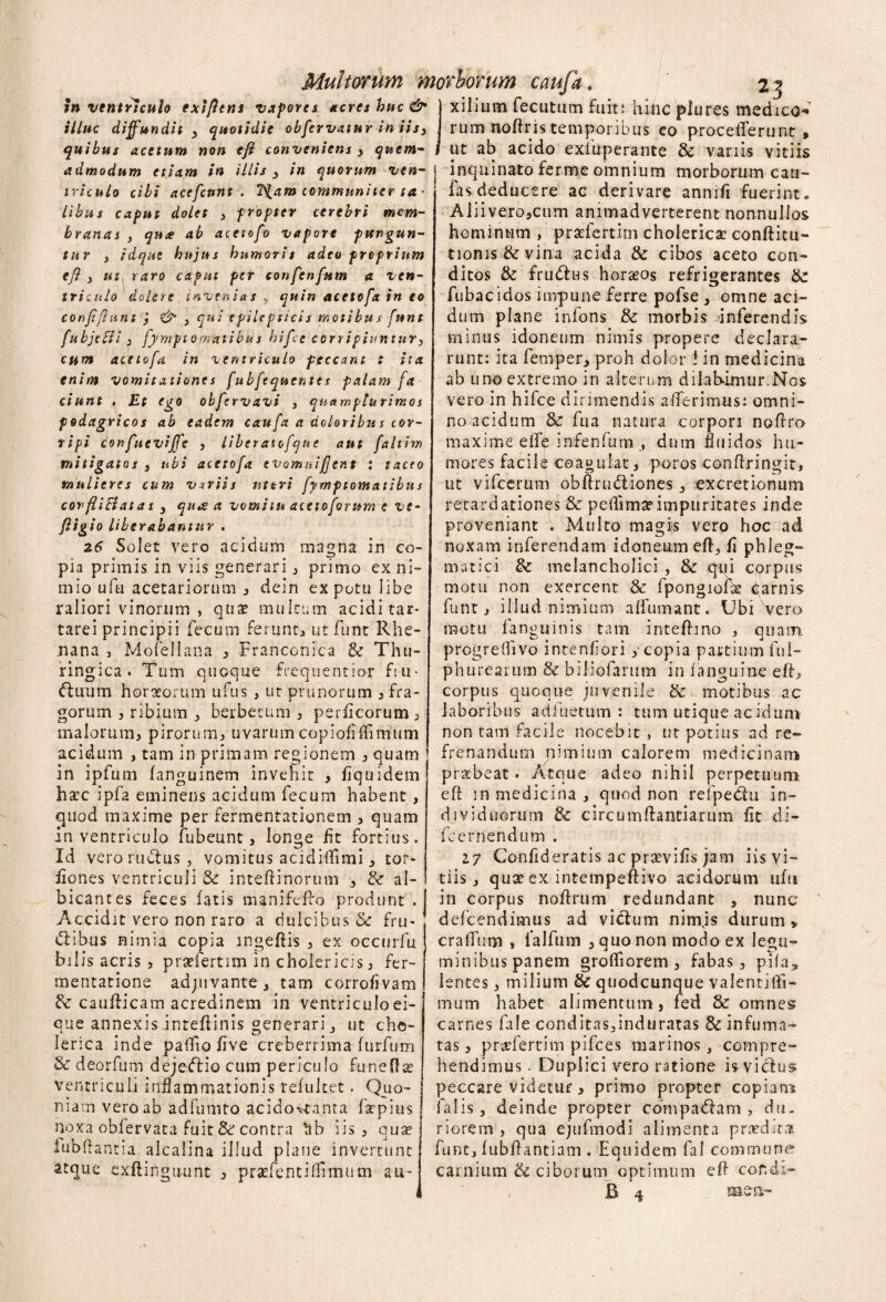 illuc diffundit 3 quotidie obfervatur in iis3 quibus acetum non efi conveniens > quem- f admodum etiam in illis 3 in quorum ven- i triculo cibi acefcunt . 7^am communiter ta¬ libus caput dolet , propter cerebri mem¬ branas } qnce ab acetofo vapore pungun¬ tur } idque hujus humoris adeo proprium efl 3 «f, raro caput per confenfum a ven¬ triculo dolere invenias 5 quin acetofo. in eo confiflunt j <&• } qui epilepticis motibus funt fubjttfi 3 fympt omatibu s hifcc corripiuntur* cum acetofo in ventriculo peccant t ita enim vomitationes fubfequentes palam fa ciunt . Et ego obfervavi , quamplurimos j podagricos ab eadem caufa a doloribus cor¬ ripi confueviffe , liberatofqne aut faltim mitigatos 3 ubi acetofa evomui fient : taceo mulieres cum variis uteri fymptomatibus covfliEiat a s 3 quae a vomitu acetoforum e ve- fligio liberabantur . 26 Solet vero acidum magna in co¬ pia primis in viis generari * primo ex ni¬ mio ufu acetariorum 3 dein ex potu libe raliori vinorum , qua? multum acidi tar* tarei principii fecum ferunt* ut funt Rhe¬ nana , MofeJIana 3 Franccnica & Thu- ringica . Tum quoque freqnentio-r fm* ftuum horaeorum ufus , ut prunorum * fra¬ gorum 3 ribium * berbetum * perflcorum* malorum* pirorum* uvarumcopiofiffimum acidum , tam in primam regionem * quam f in ipfurn fanguinem invehit , fiquidem h£C ipfa eminens acidum fecum habent, quod maxime per fermentationem * quam in ventriculo fubeunt * longe fit fortius. Id vero rudius , vomitus acidiffimi * cor- iiones ventriculi & inteftinorum * & al¬ bicantes feces fatis manifeflo produnt . j Accidit vero non raro a dulcibus & fru- ! dlibus nimia copia ingeflis * ex occuvfu bilis acris , praefertlm in cholericis* fer- mentatione adjuvante* tam corrofivam & cauflicam acredinem in ventriculoei- que annexis inteflinis generari j ut chc- Ierica inde paffio five creberrima furfum 8c deorfum dejedlio cum periculo fu ne fise ventriculi inflammationis refuket. Quo¬ niam vero ab adfumto acido^tanta fsepius noxa obfervata fuit & contra *ab iis* qlj^ fubflantia alcalina illud plane invertunt atque cxftingiuint * prasfenciflimum au- Multonm morborum caufa 23 rum noftris temporibus eo procefferunt, ut ab acido exfuperante & vanis vitiis inquinato ferme omnium morborum cau- fas deducere ac derivare annifi fuerint. AiiiverojCum animadverterent nonnullos hominum , praefertim cholericac conflitu- tionis&vina acida & cibos aceto con¬ ditos & frudlus horasos refrigerantes & fubacidos impune ferre pofse, omne aci¬ dum plane infons & morbis inferendis minus idoneum nimis propere declara¬ runt: ita femper* proh dolor f in medicina ab uno extremo in alterum dilabimur.Nos vero in hifce dirimendis afferimus: omni¬ no acidum & fu a natura corpori noflro maxime effe infenfum dum fluidos hu¬ mores facile coagulat, poros conflringit, ut vifcerum obftrudliones excretiomim retardationes & peffima?impuritates inde proveniant . Multo magis vero hoc ad noxam inferendam idoneum efl., fi phleg¬ matici & melancholici , & qui corpus motu non exercent & fpongiofk qarnis funt* illud nimium affumant. Ubi vero motu fanguinis tam inteflino * quam progrelhvo intenfiori * copia partium ful- ph ure a rum & biliofarum in fanguine efl* corpus quoque juvenile & motibus ac laboribus adfuetum : tum utique acidurn non tam facile nocebit , ut potius ad re¬ frenandum nimium calorem medicinam praebeat. Atque adeo nihil perpetuum efl in medicina , quod non refpedlu in¬ dividuorum & circumflandarum fit di- fcernendum . 17 Confideratis ac prsevifis jam iis vi¬ tiis * qux ex intempeftrvo acidorum ufu in corpus noflrum redundant * nunc defeendimus ad vicium nimjs durum » cralfum , ialfum * quo non modo ex legu¬ minibus panem grolfiorem* fabas* pila^ lentes * milium & quodcunque valentiili- mum habet alimentum, fed 8c omnes carnes fale conditas3mduratas & infuma¬ tas' * pnvfertim pifces marinos, compre¬ hendimus . Duplici vero ratione is vicius peccare videtur * primo propter copiam falis j deinde propter compadlam * diu riorem , qua ejufmodi alimenta pra?dira funt, fubflantiam . Equidem fal commune* carnium & ciborum optimum efl cor.di-