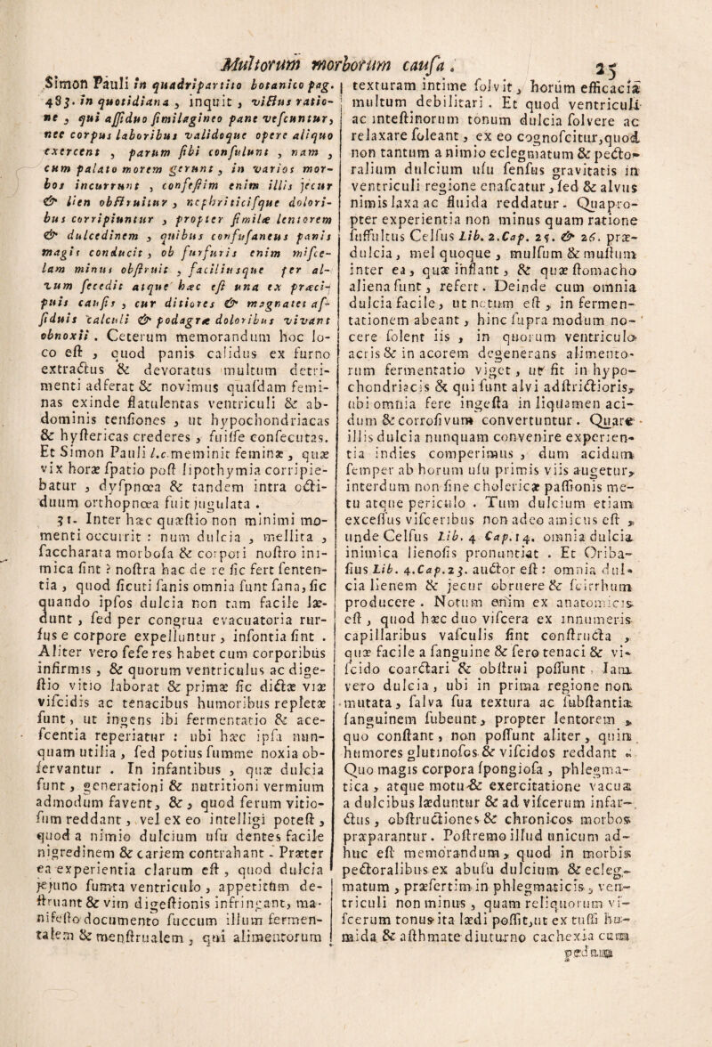 Multorum morborum cmfa . 2 -* Simon Pauli in quadripartito botanico pag. j texruram intime folvit J horum efficacia 48$./» quotidiana , inquit, viBus ratio¬ ne 3 qui ajjiduo fimilagineo pane vefcuntur} nec corpus Laboribus vaiidoque opere aliquo exercent , parum fibi confulum , nam 3 cum palato morem gerunt 3 in varios mor¬ bos incurrunt , confefiim enim illis jecur & lien obfhuitur , nephriticifque dolori¬ bus corripiuntur , propter fimilte lentorem & dulcedinem , quibus confufaneus panis magis conducit , ob furfuris enim mifce- lam minus ob fi ruit 3 faciliu sque fer al¬ ium feeedic atque' h#c efi una ex praci-f fuis canfis j cur ditiores & m agna te t af- fiditis 'calculi & podagra doloribus vivant obnoxii. Ceterum memorandum hoc lo¬ co eft 3 quod panis calidus ex furno extradus & devoratus multum detri¬ menti adferat & novimus quafdam femi¬ nas exinde flatulentas ventriculi & ab¬ dominis tenfiones 3 ut hypochondriacas & hyfiericas crederes 3 fuiife eonfecutas. EtS imon Pauli l.c.meminit feminae , quas vix horae fpatio pofi lipothymia corripie¬ batur , dyfpncca & tandem intra odi- duum orthopnoea fuit jugulata . $1- Inter hac quseftio non minimi mo¬ menti occurrit : num dulcia , mellita , faccharata morbofa & corpori noftro ini¬ mica fint ? noftra hac de re fic fert fenten- tia , quod ficati fanis omnia funt fana, fic uando ipfos dulcia non tam facile la- unt , fed per congrua evacuatoria rur- fus e corpore expelluntur, inforitiafint . Aliter vero fefe res habet cum corporibus infirmis 3 & quorum ventriculus ac dige- fiio vitio laborat & primae fic diploe viae vifeidis ac tenacibus humoribus repletae funt, ut ingens ibi fermentacio & ace- fcentia reperiatur : ubi hrec ipfa nun¬ quam utilia , fed potius fumme noxia ob- fervantur . In infantibus , quae dulcia funt, generationi & nutritioni vermium admodum favent, & , quod ferum vitio- fum reddant, vel ex eo intelligi poteft, quod a nimio dulcium ufu dentes facile nigredinem 3c cariem contrahant. Praeter ea experientia clarum efi , quod dulcia ' jejuno fu nat a ventriculo , appetitflm de- ftruant&vim digefiionis infringant, ma¬ ni fefio' d ocumento fuccum illum fermen- taleni & menftrualefn , qui ali meatorum multum debilitari . Et quod ventriculi ac inteftinorum tonum dulcia folvere ac relaxare foleant, cx eo cognofcitur,quod non tantum a nimio eclegmatum & pedtos ralium dulcium ufu fenfus gravitatis iit ventriculi regione enafeatur, fed &: alvus nimis laxa ac fluida reddatur. Quapro¬ pter experientia non minus quam ratione ftiffultus Cellus Lib. z.Cap. 2?. & 26. prae¬ dulcia , rnel quoque , mulfum & mullum inter ea, quae inflant, & quaeftomacho aliena funt, refert. Deinde cum omnia d u 1 c i a fa c i I e, u t nc t um efi, i n ferm e n - tationem abeant, hinc fupra modum no¬ cere folent iis , in quorum ventriculo acris & in acorem degenerans alimento¬ rum fermentatio viget, ut'-fit in hypo¬ chondriacis & qui funt alvi adftridioris, ubi omnia fere ingefta in liqtiamen aci¬ dum & corrofivum convertuntur. Quare* iliis dulcia nunquam convenire experien¬ tia indies competimus , dum acidum fetnper ab horum ufu primis viis augetur, interdum non fine cholerica paffionis me¬ tu atque periculo . Tum dulcium etiam exceffus vifcenbus non adeo amicus efi , undeCelfus Lib. 4 Cap.t 4. omnia dulcia, inimica lienofis pronuntiat . Et Oriba- fius Lib. 4.Cap.2$. audor efi : omnia dui* cia lienem & jecur obruere &■ fcirrhum producere . Notum enim ex anatomicis, efi , quod h«c duo vifcera ex innumeris capillaribus vafculis fint conftruda , quae facile a fanguine & fero tenaci & vi* fcido coardari fk obfirui poffunt, Jam. vero dulcia, ubi in prima regione non., mutata, falva fua textura ac ftibfiantia fanguinem fubeunt, propter lentorem * quo confiant, non poffunt aliter, quin humores glutinofos & vifeidos reddant « Quo magis corpora fpongiofa , phlegma¬ tica, atque motu'Sc exercitatione vacua a dulcibus laeduntur & ad vifcerum infar—. dus, obfirudiones chronicos- morbos praeparantur. Poftremoillud unicum ad¬ huc efi memorandum, quod in morbis; pedoralibus ex abufu dulcium & ecleg¬ matum , prafertim in phlegmaticis s ven¬ triculi non minus, quam reliquorum vi¬ fcerum tonus ita laedi poffit,ut ex tuffi hu¬ mi da & afihmate diuturno cachexia curta pjrdauBi