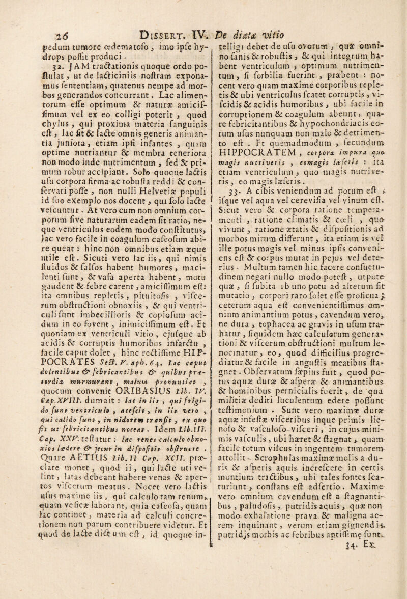 pedum tumore cedematofo , imo ipfe hy¬ drops poffit produci. 32. J AM tractationis quoque ordo po- fiulat, ut de la&iciniis nofiram expona¬ mus fententiam, quatenus nempe ad mor¬ bos generandos concurrant. Lac alimen¬ torum effe optimum & naturas amicif- fimum vel ex eo colligi poterit , quod chylus, qui proxima materia fanguinis efi 3 lac fit 6c la&e omnis generis animan¬ tia juniora, etiam ipfi infantes , quam optime nutriantur lk membra teneriora non modo inde nutrimentum s fed & pri¬ mum robur accipiant. Sol® quoque lafris ufu corpora firma ac robufia reddi & con- fervari poffe , non nulli Helvetia? populi id fuo exemplo nos docent s qui folo la<fie vefcuntur . At vero cum non omnium cor¬ porum five naturarum eadem fit ratio, ne¬ que ventriculus eodem modo confiitutus, lac vero facile in coagulum cafeofum abi¬ re queat: hinc non omnibus etiam asque utile efi. Sicuti vero laciis, qui nimis fluidos & falfos habent humores, maci¬ lenti funt, & vafa aperta habent, motu gaudent & febre carent, amiciflimum efi: ita omnibus repletis, pituitofis vifce- rum obfinnflioni obnoxiis , & qui ventri¬ culi funt imbecillioris & copiofum aci¬ dum in eo fovent, inimicifiimum efi. Ft quoniam ex ventriculi vitio , ejufque ab acidis & corruptis humoribus infarsu , facile caput dolet, hinc reclifiime HIP¬ POCRATES SeB. V. apb. 64. Lac caput dolentibus & fcbricantibu s & quibus fra- «ordia murmurans, malum pronuntiat , quocum convenit ORIBASIUS lib. IV. Cap.XVIll. dum ait l lac in iis , qui frigi* do funt ventriculo , acefcit > in iis vero r qui calido funt, in nidorem tranfit , ex quo ft ut febricitantibus noceat . Idem Lib.\ll. €ap. XXV. teftatur : lac rtnes calculo obno* xios Iader e & jecur in difpoftis obflruert . Quare AETIUS Lib. 11 Cap. XCll. prae¬ clare monet , quod ii, qui lacie uti ve¬ lint , latas debeant habere venas aper¬ tos vifcerum meatus. Nocet vero ladlis ufus maxime iis , qui calculo tam renum,, quam velicae labora nt, quia cafeofa, quam hc continet , materia ad calculi concre¬ tionem non parum contribuere videtur. Et qtiod de lacte dift u m efi , id quoque in- telligi debet de ufu ovorum , quae omni* no fanis & robufiis, &qui integrum ha¬ bent ventriculum , optimum nutrimen¬ tum , fi forbilia fuerint , praebent : no¬ cent vero quam maxime corporibus reple¬ tis & ubi ventriculus fcatet corruptis, vi- fcidis & acidis humoribus , ubi facile in corruptionem & coagulum abeunt, qua¬ re febricitantibus & hypochondriacis eo¬ rum ufus nunquam non malo & detrimen¬ to efi . Et quemadmodum > fecundum HIPPOCRATEM , corpora impura qua magis nutriveris , eomagis lafcris : ita etiam ventriculum , quo magis nutrive¬ ris, eo magis laeferis.. 33. A cibis veniendum ad potum efi i ifque vel aqua vel cerevifia vel vinum efi. Sicut vero Se corpora ratione tempera¬ menti , ratione climatis & coeli , quo vivunt, ratione aetatis & difpofitionis ad morbos mirum differunt, ita etiam is vet ille potus magis vel minus ipfis conveni¬ ens efi corpus mutat in pejus vel dete¬ rius - Multum tamen hic facere confuetu- dinem negari nullo modo potefi , utpote quse , fi fubita ob uno potu ad alterum fit mutatio , corpori raro folet effe proficua £ ceterum aqua efi convenientifiimus om¬ nium animantium potus, cavendum vero, ne dura , tophacea ac gravis in ufum tra¬ hatur , fiquidem haec calculorum genera* tioni & vifcerum obftrudlioni multum le¬ nocinatur, eo, quod difficilius progre¬ diatur & facile in angufiis meatibus fia- gnet . Obfervatum faepius fuit , quod po¬ tus aqux durae & afperx & animantibus & hominibus pernicialis fuerit > de qua militiae dediti luculentum edere poliunt teftimonium . Sunt vero maximas durae aquaeinfefiae vifceribus inque primis lie- nofo & vafculofo^vifceri , in cujus mini¬ mis vafculis, ubi haeret & fiagnat > quam facile totum vilcus in ingentem tumorem attollit- ScrophtiTas maximae molis a du¬ ris & afperis aquis increfcere in certis montium tradlibus, ubi tales fontes fca- turiunt , confians efi adfertio. Maxime vero omnium cavendum efi a fiagnanti- bus , paludofis, putridis aquis, quae non modo exhalatione prava. Sc maligna ae¬ rem inquinant, verum etiam gignend is, putridjs morbis ac febribus aptiflim? funt*. 34. E&